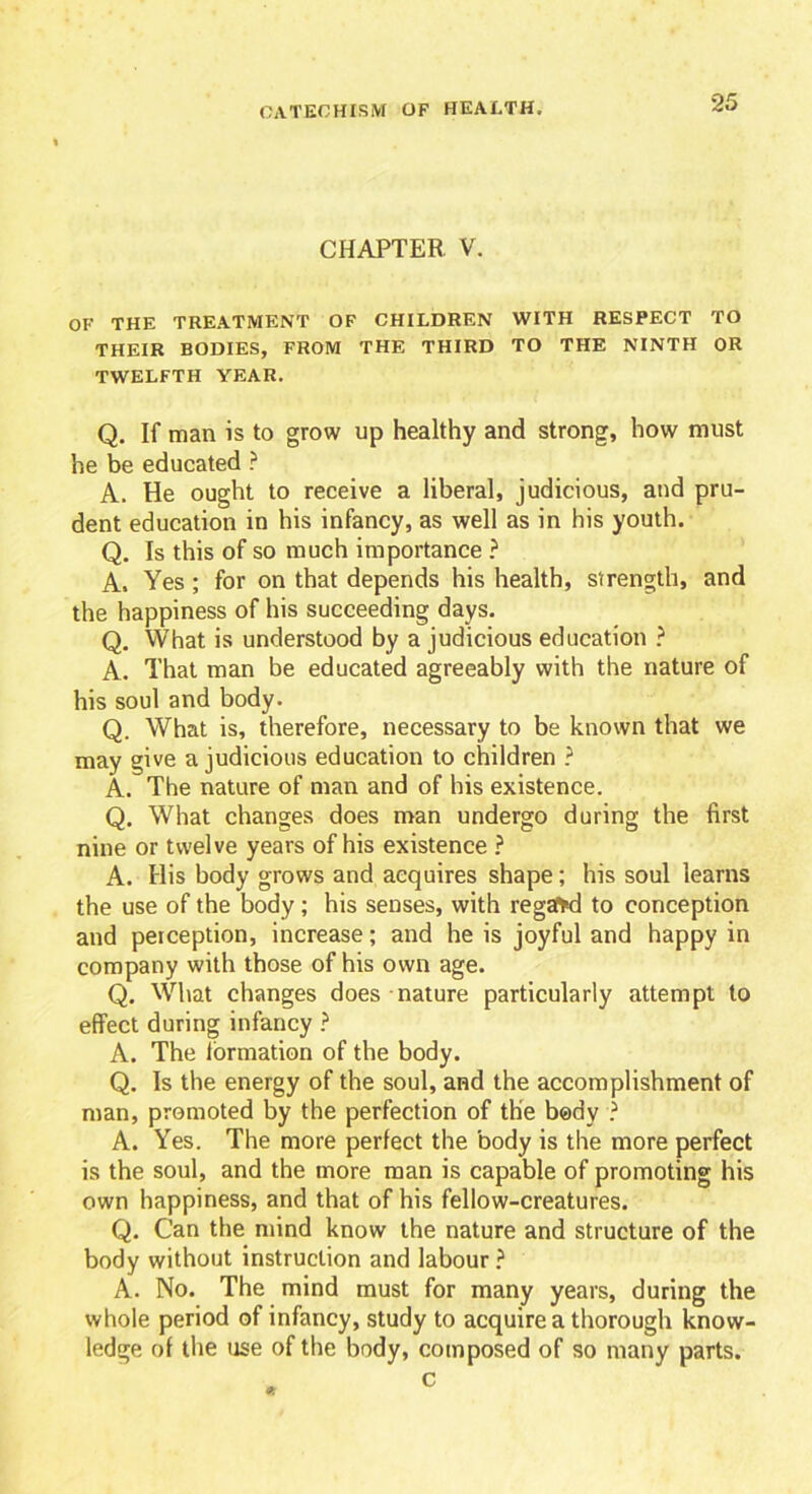 CHAPTER V. OF THE TREATMENT OF CHILDREN WITH RESPECT TO THEIR BODIES, FROM THE THIRD TO THE NINTH OR TWELFTH YEAR. Q. If man is to grow up healthy and strong, how must he be educated ? A. He ought to receive a liberal, judicious, and pru- dent education in his infancy, as well as in his youth. Q. Is this of so much importance ? A. Yes ; for on that depends his health, strength, and the happiness of his succeeding days. Q. What is understood by a judicious education ? A. That man be educated agreeably with the nature of his soul and body. Q. What is, therefore, necessary to be known that we may give a judicious education to children ? A. The nature of man and of his existence. Q. What changes does man undergo during the first nine or twelve years of his existence ? A. His body grows and acquires shape; his soul learns the use of the body; his senses, with regaffd to conception and perception, increase; and he is joyful and happy in company with those of his own age. Q. What changes does nature particularly attempt to effect during infancy ? A. The iormation of the body. Q. Is the energy of the soul, and the accomplishment of man, promoted by the perfection of the body ? A. Yes. The more perfect the body is the more perfect is the soul, and the more man is capable of promoting his own happiness, and that of his fellow-creatures. Q. Can the mind know the nature and structure of the body without instruction and labour ? A. No. The mind must for many years, during the whole period of infancy, study to acquire a thorough know- ledge of the use of the body, composed of so many parts. c
