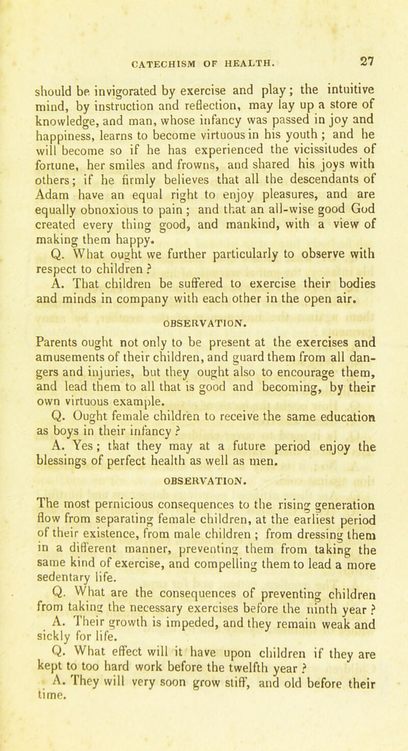 should be invigorated by exercise and play ; the intuitive mind, by instruction and reflection, may lay up a store of knowledge, and man, whose infancy was passed in joy and happiness, learns to become virtuous in his youth ; and he will become so if he has experienced the vicissitudes of fortune, her smiles and frowns, and shared his joys with others; if he firmly believes that all the descendants of Adam have an equal right to enjoy pleasures, and are equally obnoxious to pain ; and that an all-wise good God created every thing good, and mankind, with a view of making them happy. Q. What ought we further particularly to observe with respect to children ? A. That children be suffered to exercise their bodies and minds in company with each other in the open air. OBSERVATION. Parents ought not only to be present at the exercises and amusements of their children, and guard them from all dan- gers and injuries, but they ought also to encourage them, and lead them to all that is good and becoming, by their own virtuous example. Q. Ought female children to receive the same education as boys in their infancy ? A. Yes; that they may at a future period enjoy the blessings of perfect health as well as men. OBSERVATION. The most pernicious consequences to the rising generation flow from separating female children, at the earliest period of their existence, from male children ; from dressing them in a different manner, preventing them from taking the same kind of exercise, and compelling them to lead a more sedentary life. Q. What are the consequences of preventing children from taking the necessary exercises before the ninth year ? A. Their growth is impeded, and they remain weak and sickly for life. Q. What effect will it have upon children if they are kept to too hard work before the twelfth year ? A. They will very soon grow stiff, and old before their time.