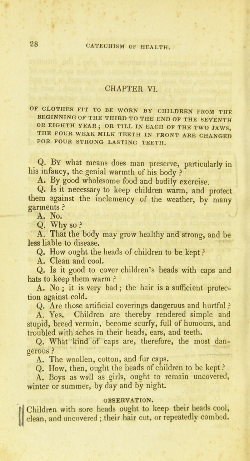 CHAPTER VI. OF CLOTHES FIT TO BE WORN BY CHILDREN FROM THE BEGINNING OF THE THIRD TO THE END OF THE SEVENTH OR EIGHTH YEAR ; OR TILL IN EACH OF THE TWO JAWS, THE FOUR WEAK MILK TEETH IN FRONT ARE CHANGED FOR FOUR STRONG LASTING TEETH. _ Q- By what means does man preserve, particularly in his infancy, the genial warmth of his body ? A. By good wholesome food and bodily exercise. Q. Is it necessary to keep children warm, and protect them against the inclemency of the weather, by many garments ? A. No. Q. Why so ? A. That the body may grow healthy and strong, and be less liable to disease. Q. How ought the heads of children to be kept ? A. Clean and cool. Q. Is it good to cover children’s heads with caps and hats to keep them warm ? A. No ; it is very bad ; the hair is a sufficient protec- tion against cold. Q. Are those artificial coverings dangerous and hurtful ? A. Yes. Children are thereby rendered simple and stupid, breed vermin, become scurfy, full of humours, and troubled with aches in their heads, ears, and teeth. Q. What kind of caps are, therefore, the most dan- gerous ? A. The woollen, cotton, and fur caps. Q. How, then, ought the heads of children to be kept ? A. Boys as well as girls, ought to remain uncovered, winter or summer, by day and by night. OBSERVATION. Children with sore heads ought to keep their heads cool, clean, and uncovered ; their hair cut, or repeatedly combed.