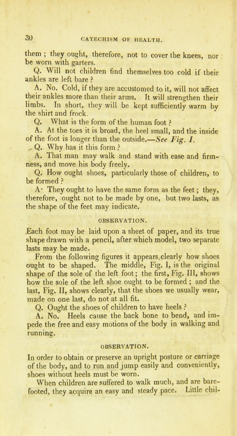 them ; they ought, therefore, not to cover the knees, nor be worn with garters. Q. Will not children find themselves too cold if their ankles are left bare ? A. No. Cold, if they are accustomed to it, will not affect their ankles more than their arms. It will strengthen their limbs. In short, they will be kept sufficiently warm by the shirt and frock. Q. What is the form of the human foot ? A. At the toes it is broad, the heel small, and the inside of the foot is longer than the outside.—See Fig. I. . Q. Why has it this form ? A. That man may walk and stand with ease and firm- ness, and move his body freely. Q. How ought shoes, particularly those of children, to be formed ? A’ They ought to have the same form as the feet; they, therefore, ought not to be made by one, but two lasts, as the shape of the feet may indicate. OBSERVATION. .Each foot may be laid upon a sheet of paper, and its true shape drawn with a pencil, after which model, two separate lasts may be made. From the following figures it appears.clearly how shoes ought to be shaped. The middle, Fig. I, is the original shape of the sole of the left foot; the first, Fig. Ill, shows how the sole of the left shoe ought to be formed ; and the last, Fig. II, shows clearly, that the shoes we usually wear, made on one last, do not at all fit. Q. Ought the shoes of children to have heels ? A. No. Heels cause the back bone to bend, and im- pede the free and easy motions of the body in walking and running. OBSERVATION. In order to obtain or preserve an upright posture or carriage of the body, and to run and jump easily and conveniently, shoes without heels must be worn. When children are suffered to walk much, and are bare- footed, they acquire an easy and steady pace. Little chil-