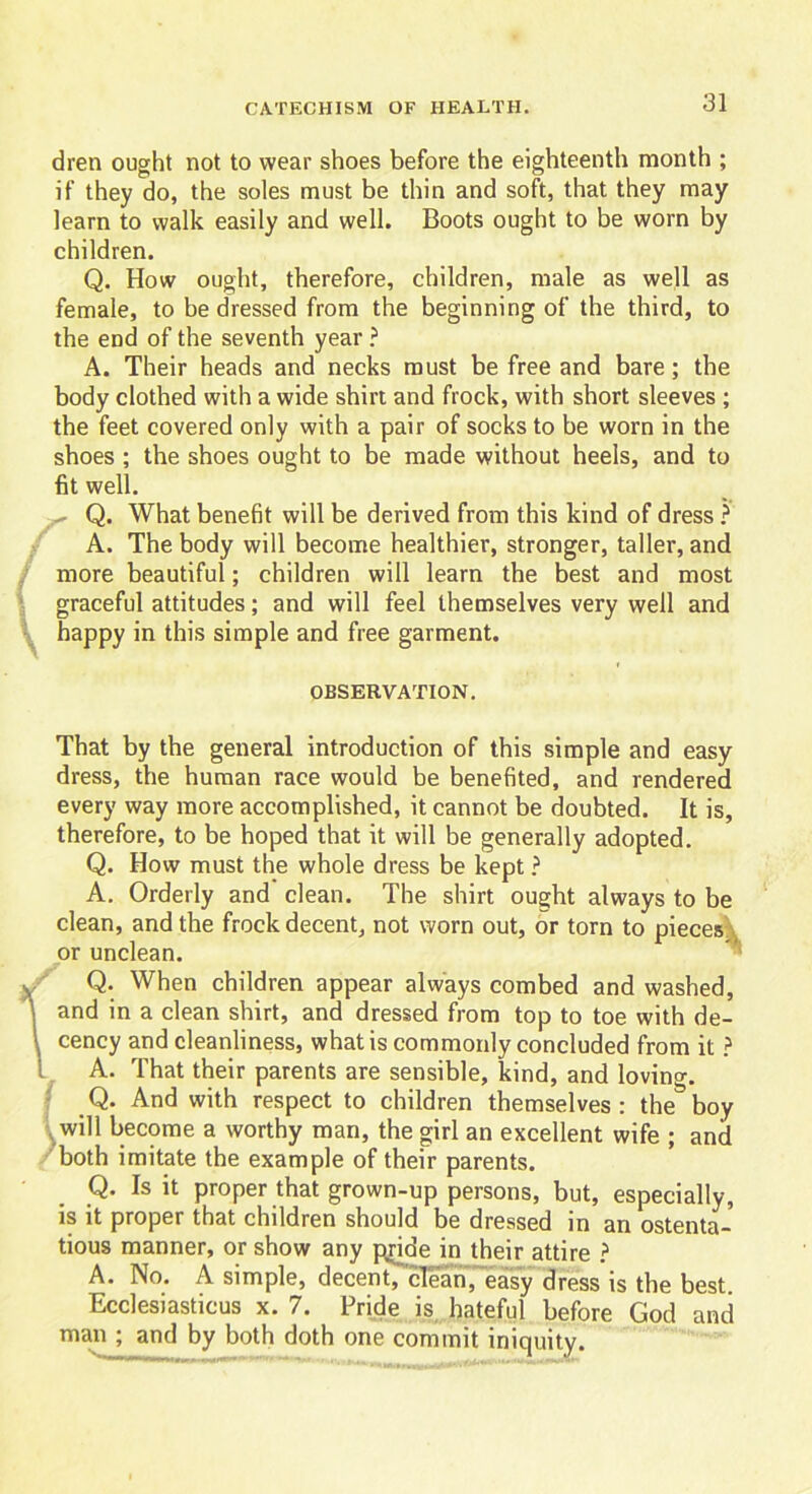 dren ought not to wear shoes before the eighteenth month ; if they do, the soles must be thin and soft, that they may learn to walk easily and well. Boots ought to be worn by children. Q. How ought, therefore, children, male as well as female, to be dressed from the beginning of the third, to the end of the seventh year ? A. Their heads and necks must be free and bare; the body clothed with a wide shirt and frock, with short sleeves ; the feet covered only with a pair of socks to be worn in the shoes ; the shoes ought to be made without heels, and to fit well. - Q. What benefit will be derived from this kind of dress ? A. The body will become healthier, stronger, taller, and more beautiful; children will learn the best and most graceful attitudes; and will feel themselves very well and happy in this simple and free garment. OBSERVATION. That by the general introduction of this simple and easy dress, the human race would be benefited, and rendered every way more accomplished, it cannot be doubted. It is, therefore, to be hoped that it will be generally adopted. Q. How must the whole dress be kept ? A. Orderly and clean. The shirt ought always to be clean, and the frock decent, not worn out, or torn to pieces or unclean. Q. When children appear always combed and washed, and in a clean shirt, and dressed from top to toe with de- l cency and cleanliness, what is commonly concluded from it ? 1 A. That their parents are sensible, kind, and lovino-. Q. And with respect to children themselves : the& boy will become a worthy man, the girl an excellent wife ; and both imitate the example of their parents. Q. Is it proper that grown-up persons, but, especially, is it proper that children should be dressed in an ostenta- tious manner, or show any pride in their attire ? A. No. A simple, decent, clean, easy dress is the best. Ecclesiasticus x. 7. Pride is hateful before God and man ; and by both doth one commit iniquity.