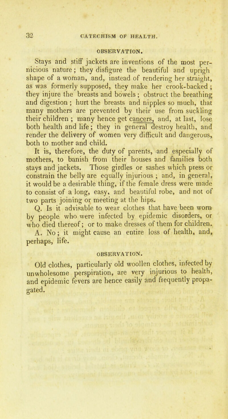 OBSERVATION. Stays and stiff jackets are inventions of the most per- nicious nature; they disfigure the beautiful and uprigh shape of a woman, and, instead of rendering her straight, as was formerly supposed, they make her crook-backed ; they injure the breasts and bowels; obstruct the breathing and digestion ; hurt the breasts and nipples so much, that many mothers are prevented by their use from suckling their children ; many hence get cancers, and, at last, lose both health and life; they in general destroy health, and render the delivery of women very difficult and dangerous, both to mother and child. It is, therefore, the duty of parents, and especially of mothers, to banish from their houses and families both stays and jackets. Those girdles or sashes which press or constrain the belly are equally injurious ; and, in general, it would be a desirable thing, if the female dress were made to consist of a long, easy, and beautiful robe, and not of two parts joining or meeting at the hips, Q. Is it advisable to wear clothes that have been worn by people who were infected by epidemic disorders, or who died thereof; or to make dresses of them for children. A. No; it might cause an entire loss of health, and, perhaps, life. OBSERVATION. Old clothes, particularly old woollen clothes, infected by unwholesome perspiration, are very injurious to health, and epidemic fevers are hence easily and frequently propa- gated.
