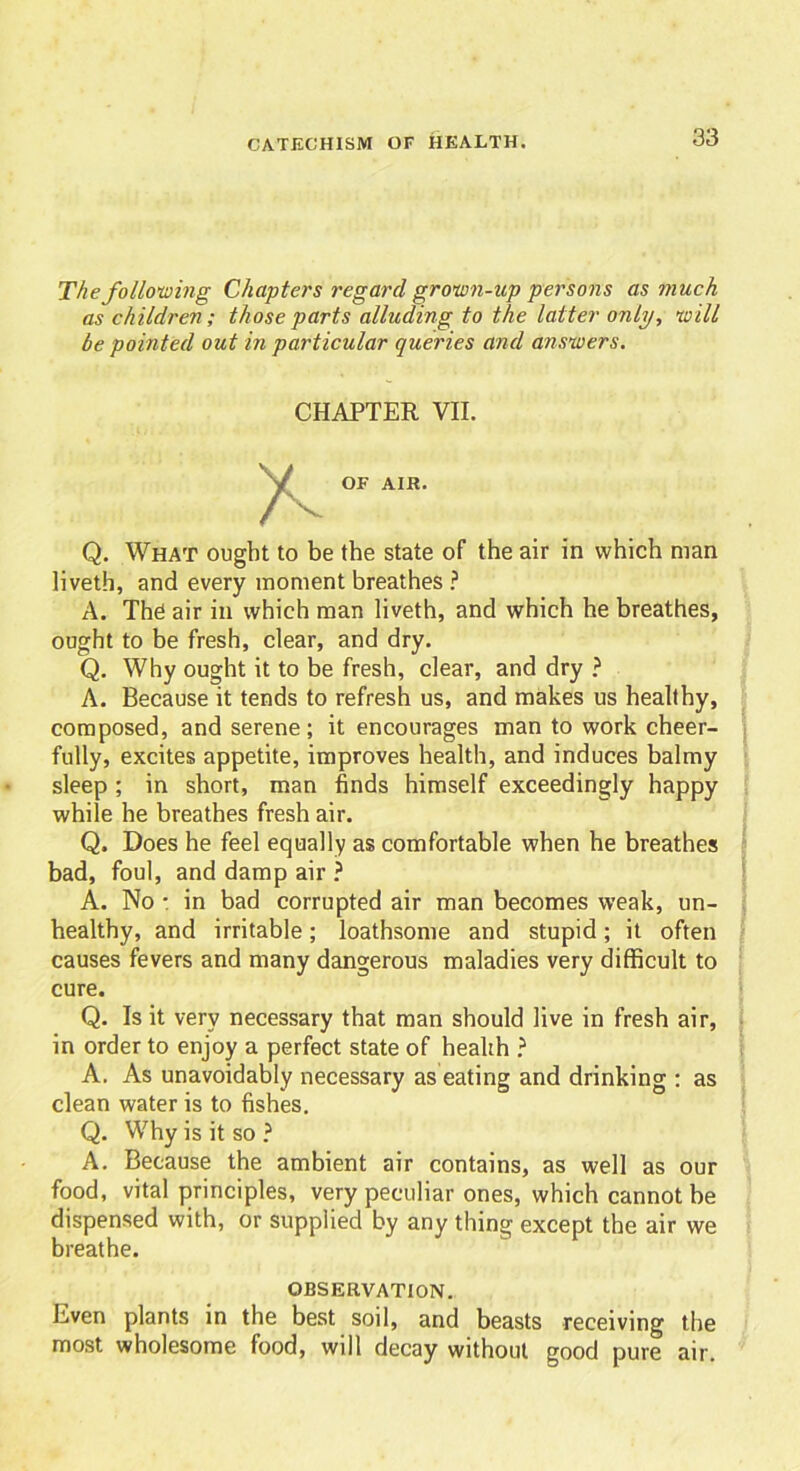 The following Chapters regard grown-up persons as much as children; those parts alluding to the latter only, will be pointed out in particular queries and answers. CHAPTER VII. Q. What ought to be the state of the air in which man liveth, and every moment breathes ? A. The air in which man liveth, and which he breathes, ought to be fresh, clear, and dry. Q. Why ought it to be fresh, clear, and dry ? A. Because it tends to refresh us, and makes us healthy, composed, and serene; it encourages man to work cheer- fully, excites appetite, improves health, and induces balmy sleep ; in short, man finds himself exceedingly happy while he breathes fresh air. Q. Does he feel equally as comfortable when he breathes bad, foul, and damp air ? A. No • in bad corrupted air man becomes weak, un- healthy, and irritable; loathsome and stupid; it often causes fevers and many dangerous maladies very difficult to cure. Q. Is it very necessary that man should live in fresh air, in order to enjoy a perfect state of health ? A. As unavoidably necessary as eating and drinking : as clean water is to fishes. Q. Why is it so ? A. Because the ambient air contains, as well as our food, vital principles, very peculiar ones, which cannot be dispensed with, or supplied by any thing except the air we breathe. OBSERVATION. Even plants in the best soil, and beasts receiving the most wholesome food, will decay without good pure air.