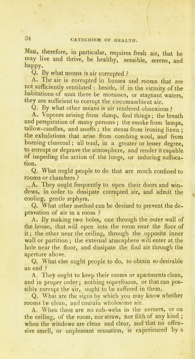 Man, therefore, in particular, requires fresh air, that he may live and thrive, be healthy, sensible, serene, and happy. Q. By what means is air corrupted ? A. The air is corrupted in houses and rooms that are not sufficiently ventilated : beside, if in the vicinity of the habitations of man there be morasses, or stagnant waters, they are sufficient to corrupt the circumambient air. Q. By what other means is air rendered obnoxious ? A. Vapours arising from damp, foul things; the breath and perspiration of many persons ; the smoke from lamps, tallow-candles, and snuffs ; the steam from ironing linen ; the exhalations that arise from combing wool, and from burning charcoal; all tend, in a greater or lesser degree, to corrupt or deprave the atmosphere, and render it capable of impeding the action of the lungs, or inducing suffoca- tion. Q. What ought people to do that are much confined to rooms or chambers ? .A. They ought frequently to open their doors and win- dows, in order to dissipate corrupted air, and admit the cooling, gentle zephyrs. Q. What other method can be devised to prevent the de- pravation of air in a room ? A. By making two holes, one through the outer wall of the house, that will open into the room near the floor of it; the other near the ceiling, through the opposite inner wall or partition ; the external atmosphere will enter at the hole near the floor, and dissipate the foul air through the aperture above. Q. What else ought people to do, to obtain so desirable an end ? A. They ought to keep their rooms or apartments clean, and in proper order; nothing superfluous, or that can pos- sibly corrupt the air, ought to be suffered in them. Q. What are the signs by which you may know whether rooms be clean, and contain wholesome air. A. When there are no cob-webs in the corners, or on the ceiling, of the room, nor straw, nor filth of any kind ; when the windows are clean and clear, and that no offen- sive smell, or unpleasant sensation, is experienced by a