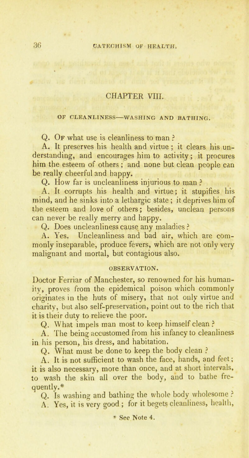 3G CHAPTER VIII. OF CLEANLINESS—WASHING AND BATHING. Q. Of what use is cleanliness to naan ? A. It preserves his health and virtue; it clears his un- derstanding, and encourages him to activity; it procures him the esteem of others ; and none but clean people can be really cheerful and happy. Q. How far is uncleanliness injurious to man ? A. It corrupts his health and virtue; it stupifies his mind, and he sinks into a lethargic state; it deprives him of the esteem and love of others; besides, unclean persons can never be really merry and happy. Q. Does uncleanliness cause any maladies ? A. Yes. Uncleanliness and bad air, which are com- monly inseparable, produce fevers, which are not only very malignant and mortal, but contagious also. OBSERVATION. Doctor Ferriar of Manchester, so renowned for his human- ity, proves from the epidemical poison which commonly originates in the huts of misery, that not only virtue and charity, but also self-preservation, point out to the rich that it is their duty to relieve the poor. Q. What impels man most to keep himself clean ? A. The being accustomed from his infancy to cleanliness in his person, his dress, and habitation. Q. What must be done to keep the body clean ? A. It is not sufficient to wash the face, hands, and feet; it is also necessary, more than once, and at short intervals, to wash the skin all over the body, and to bathe fre- quently.* Q. Is washing and bathing the whole body wholesome ? A. Yes, it is very good ; for it begets cleanliness, health,
