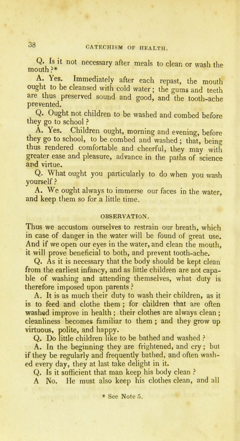 CATECHISM OF HEALTH. Q. Is it not necessary after meals to clean or wash the mouth ?* A. Yes. Immediately after each repast, the mouth ought to be cleansed with cold water; the gums and teeth are thus preserved sound and good, and the tooth-ache prevented. Q. Ought not children to be washed and combed before they go to school ? A. Yes. Children ought, morning and evening, before they go to school, to be combed and washed ; that, being thus rendered comfortable and cheerful, they may with greater ease and pleasure, advance in the paths of science and virtue. Q. What ought you particularly to do when you wash yourself ? A. We ought always to immerse our faces in the water, and keep them so for a little time. OBSERVATION. Thus we accustom ourselves to restrain our breath, which in case of danger in the water will be found of great use. And if we open our eyes in the water, and clean the mouth, it will prove beneficial to both, and prevent tooth-ache. Q. As it is necessary that the body should be kept clean from the earliest infancy, and as little children are not capa- ble of washing and attending themselves, what duty is therefore imposed upon parents? A. It is as much their duty to wash their children, as it is to feed and clothe them ; for children that are often washed improve in health ; their clothes are always clean ; cleanliness becomes familiar to them ; and they grow up virtuous, polite, and happy. Q. Do little children like to be bathed and washed ? A. In the beginning they are frightened, and cry; but if they be regularly and frequently bathed, and often wash- ed every day, they at last take delight in it. Q. Is it sufficient that man keep his body clean ? A No. He must also keep his clothes clean, and all