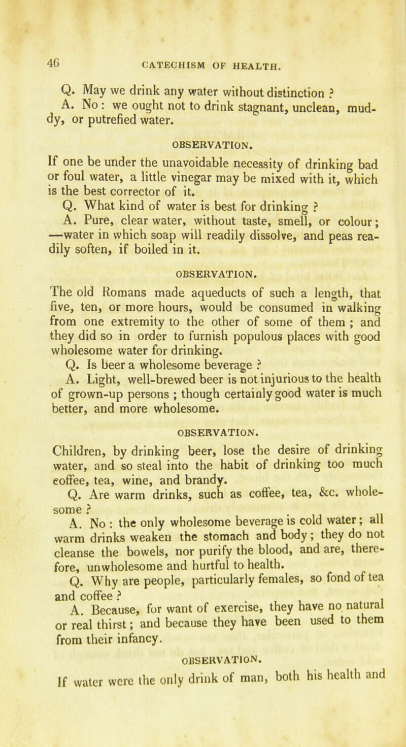 Q. May we drink any water without distinction ? A. No : we ought not to drink stagnant, unclean, mud- dy, or putrefied water. OBSERVATION. If one be under the unavoidable necessity of drinking bad or foul water, a little vinegar may be mixed with it, which is the best corrector of it. Q. What kind of water is best for drinking ? A. Pure, clear water, without taste, smell, or colour; —water in which soap will readily dissolve, and peas rea- dily soften, if boiled in it. OBSERVATION. The old Romans made aqueducts of such a length, that five, ten, or more hours, would be consumed in walking from one extremity to the other of some of them ; and they did so in order to furnish populous places with good wholesome water for drinking. Q. Is beer a wholesome beverage ? A. Light, well-brewed beer is not injurious to the health of grown-up persons ; though certainly good water is much better, and more wholesome. OBSERVATION. Children, by drinking beer, lose the desire of drinking water, and so steal into the habit of drinking too much coffee, tea, wine, and brandy. Q. Are warm drinks, such as coffee, tea, &c. whole- some ? A. No : the only wholesome beverage is cold water; all warm drinks weaken the stomach and body ; they do not cleanse the bowels, nor purify the blood, and are, there- fore, unwholesome and hurtful to health. Q. Why are people, particularly females, so fond of tea and coffee ? , A. Because, for want of exercise, they have no natural or real thirst; and because they have been used to them from their infancy. OBSERVATION. If water were the only drink of man, both his health and