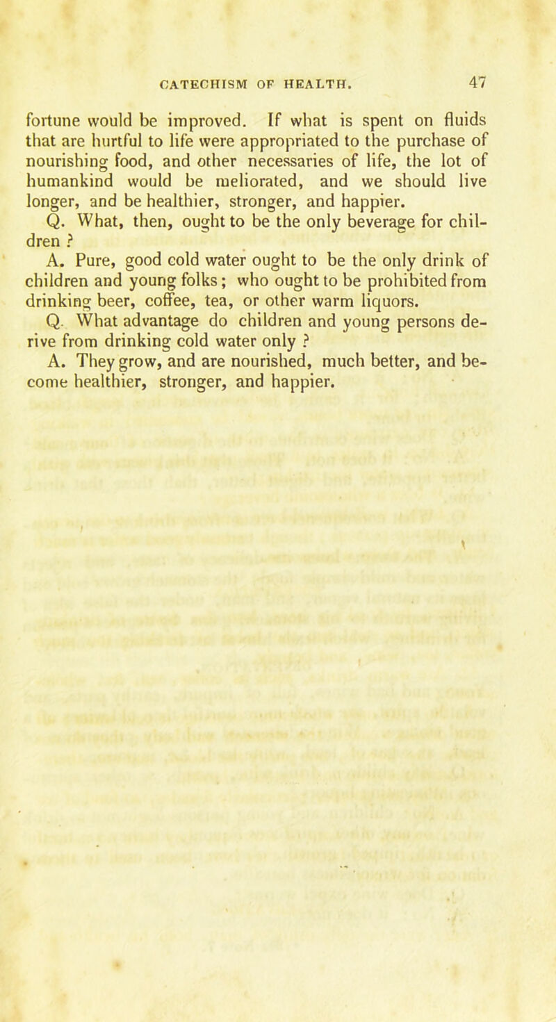 fortune would be improved. If what is spent on fluids that are hurtful to life were appropriated to the purchase of nourishing food, and other necessaries of life, the lot of humankind would he meliorated, and we should live longer, and be healthier, stronger, and happier. Q. What, then, ought to be the only beverage for chil- dren ? A. Pure, good cold water ought to be the only drink of children and young folks; who ought to be prohibited from drinking beer, coffee, tea, or other warm liquors. Q. What advantage do children and young persons de- rive from drinking cold water only ? A. They grow, and are nourished, much better, and be- come healthier, stronger, and happier.