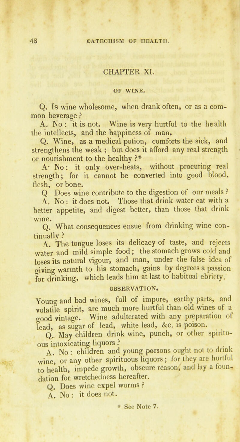CHAPTER XI. OF WINE. Q. Is wine wholesome, when drank often, or as a com- mon beverage ? A. No : it is not. Wine is very hurtful to the health the intellects, and the happiness of man. Q. Wine, as a medical potion, comforts the sick, and strengthens the weak ; but does it afford any real strength or nourishment to the healthy ?* A- No: it only over-heats, without procuring real strength; for it cannot be converted into good blood, flesh, or bone. Q Does wine contribute to the digestion of our meals ? A. No : it does not. Those that drink water eat with a better appetite, and digest better, than those that drink wine. Q. What consequences ensue from drinking wine con- tinually ? A. The tongue loses its delicacy of taste, and rejects water and mild simple food ; the stomach grows cold and loses its natural vigour, and man, under the false idea of wiving warmth to his stomach, gains by degrees a passion for drinking, which leads him at last to habitual ebriety. OBSERVATION. Young and bad wines, full of impure, earthy parts, and volatile spirit, are much more hurtful than old wines of a good vintage. Wine adulterated with any preparation of lead, as sugar of lead, white lead, &c. is poison. Q. May children drink wine, punch, or other spiritu- ous intoxicating liquors ? A. No : children and young persons ought not to drink wine, or any other spirituous liquors; for they are hurtful to health, impede growth, obscure reason, and lay a foun- dation for wretchedness hereafter. Q. Does wine expel worms ? A. No : it does not.