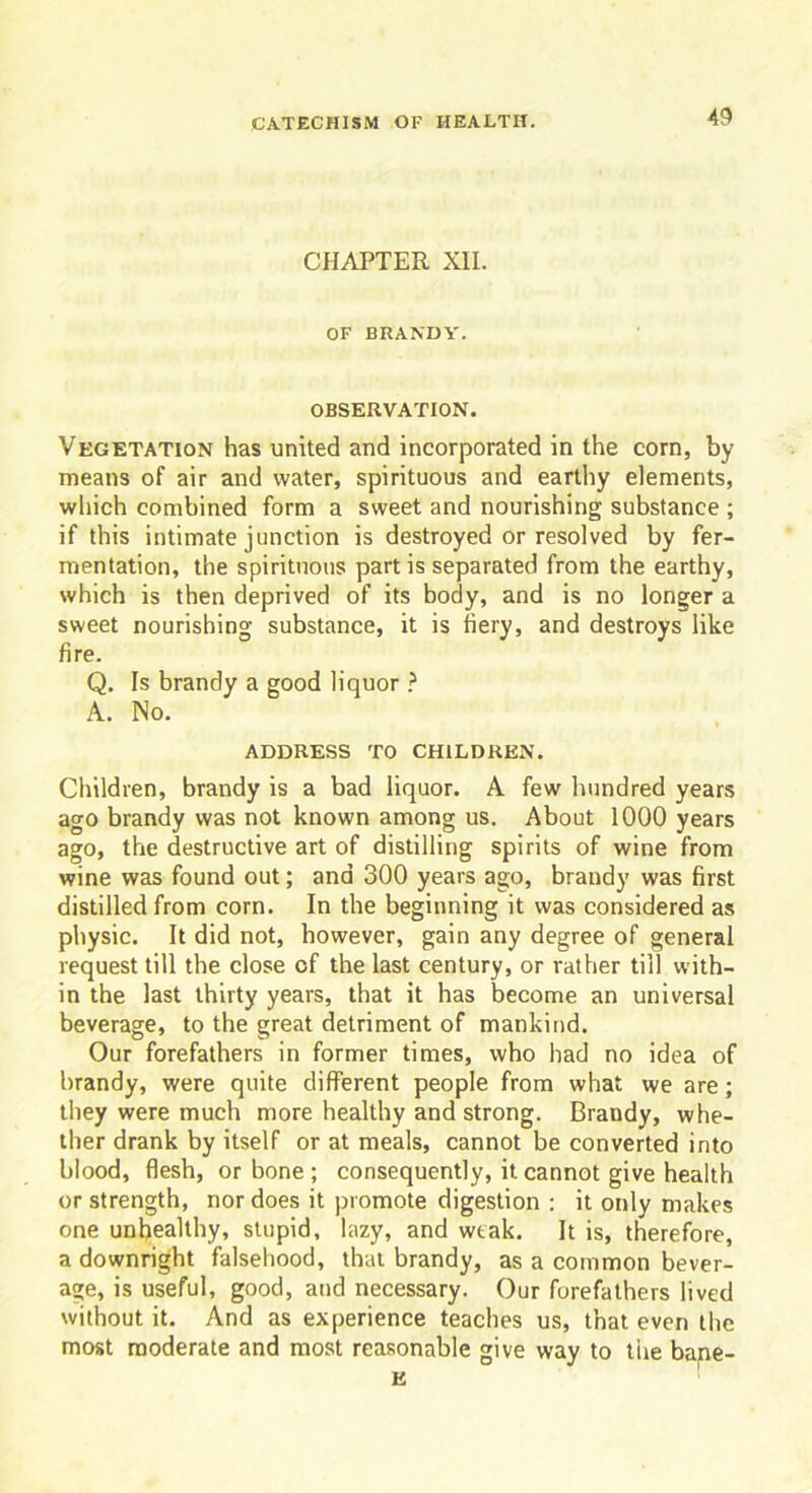 CHAPTER XII. OF BRANDY. OBSERVATION. Vegetation has united and incorporated in the corn, by means of air and water, spirituous and earthy elements, which combined form a sweet and nourishing substance ; if this intimate junction is destroyed or resolved by fer- mentation, the spirituous part is separated from the earthy, which is then deprived of its body, and is no longer a sweet nourishing substance, it is fiery, and destroys like fire. Q. Is brandy a good liquor ? A. No. ADDRESS TO CHILDREN. Children, brandy is a bad liquor. A few hundred years ago brandy was not known among us. About 1000 years ago, the destructive art of distilling spirits of wine from wine was found out; and 300 years ago, brandy was first distilled from corn. In the beginning it was considered as physic. It did not, however, gain any degree of general request till the close of the last century, or rather till with- in the last thirty years, that it has become an universal beverage, to the great detriment of mankind. Our forefathers in former times, who had no idea of brandy, were quite different people from what we are; they were much more healthy and strong. Brandy, whe- ther drank by itself or at meals, cannot be converted into blood, flesh, or bone ; consequently, it cannot give health or strength, nor does it promote digestion : it only makes one unhealthy, stupid, lazy, and weak. It is, therefore, a downright falsehood, that brandy, as a common bever- age, is useful, good, and necessary. Our forefathers lived without it. And as experience teaches us, that even the most moderate and most reasonable give way to the bane- E