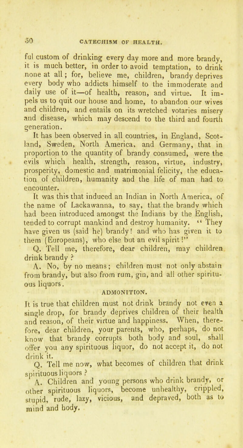 ful custom of drinking every day more and more brandy, it is much better, in order to avoid temptation, to drink none at all; for, believe me, children, brandy deprives every body who addicts himself to the immoderate and daily use of it—of health, reason, and virtue. It im- pels us to quit our house and home, to abandon our wives and children, and entails on its wretched votaries misery and disease, which may descend to the third and fourth generation. It has been observed in all countries, in England, Scot- land, Sweden, North America, and Germany, that in proportion to the quantity of brandy consumed, were the evils which health, strength, reason, virtue, industry, prosperity, domestic and matrimonial felicity, the educa- tion of children, humanity and the life of man had to encounter. It was this that induced an Indian in North America, of the name of Lackawanna, to say, that the brandy which had been introduced amongst the Indians by the English, tended to corrupt mankind and destroy humanity. “ They have given us (said he) brandy! and who has given it to them (Europeans), who else but an evil spirit!” Q. Tell me, therefore, dear children, may children drink brandy ? A. No, by no means ; children must not only abstain from brandy, but also from rum, gin, and all other spiritu- ous liquors. ADMONITION. It is true that children must not drink brandy not even a single drop, for brandy deprives children of their health and reason, of their virtue and happiness. When, there- fore, dear children, your parents, who, perhaps, do not know that brandy corrupts both body and soul, shall offer you any spirituous liquor, do not accept it, do not drink it. . Q. Tell me now, what becomes of children that drink spirituous liquors ? A. Children and young persons who drink brandy, or other spirituous liquors, become unhealthy, crippled, stupid, rude, lazy, vicious, and depraved, both as to mind and body.