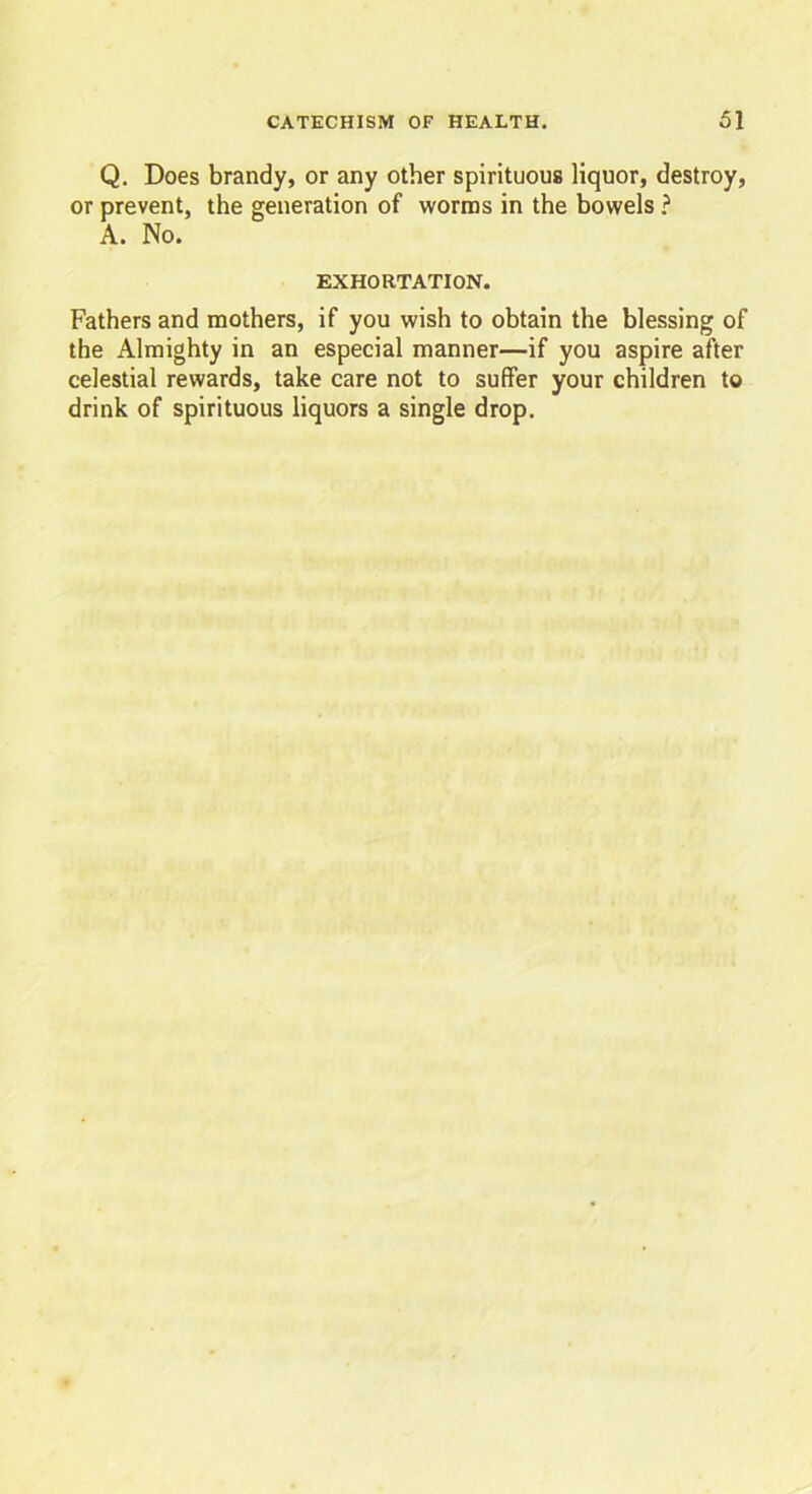 Q. Does brandy, or any other spirituous liquor, destroy, or prevent, the generation of worms in the bowels ? A. No. EXHORTATION. Fathers and mothers, if you wish to obtain the blessing of the Almighty in an especial manner—if you aspire after celestial rewards, take care not to suffer your children to drink of spirituous liquors a single drop.