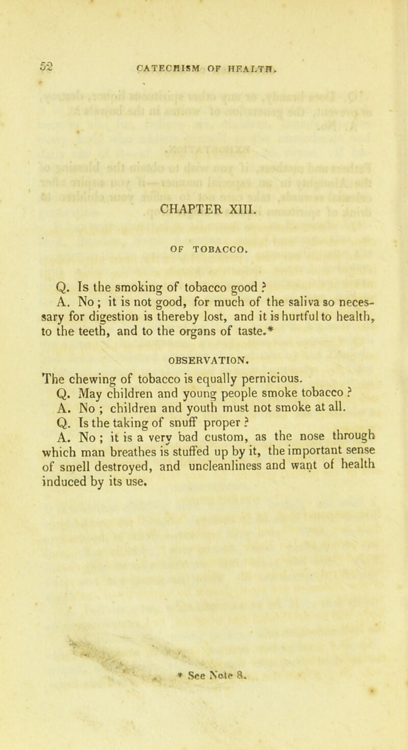 CHAPTER XIII. OF TOBACCO. Q. Is the smoking of tobacco good ? A. No ; it is not good, for much of the saliva so neces- sary for digestion is thereby lost, and it is hurtful to health, to the teeth, and to the organs of taste.* OBSERVATION. The chewing of tobacco is equally pernicious. Q. May children and young people smoke tobacco ? A. No ; children and youth must not smoke at all. Q. Is the taking of snuff proper ? A. No ; it is a very bad custom, as the nose through which man breathes is stuffed up by it, the important sense of smell destroyed, and uncleanliness and want of health induced by its use.