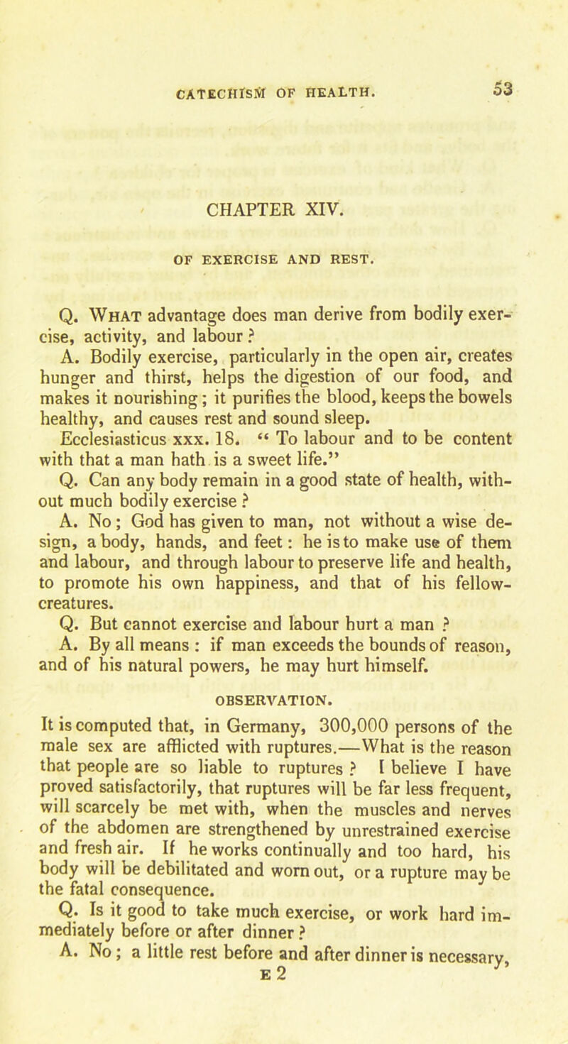 CHAPTER XIV. OF EXERCISE AND REST. Q. What advantage does man derive from bodily exer- cise, activity, and labour ? A. Bodily exercise, particularly in the open air, creates hunger and thirst, helps the digestion of our food, and makes it nourishing; it purifies the blood, keeps the bowels healthy, and causes rest and sound sleep. Ecclesiasticus xxx. 18. “ To labour and to be content with that a man hath is a sweet life.” Q. Can any body remain in a good state of health, with- out much bodily exercise ? A. No; God has given to man, not without a wise de- sign, a body, hands, and feet: he is to make use of them and labour, and through labour to preserve life and health, to promote his own happiness, and that of his fellow- creatures. Q. But cannot exercise and labour hurt a man ? A. By all means : if man exceeds the bounds of reason, and of his natural powers, he may hurt himself. OBSERVATION. It is computed that, in Germany, 300,000 persons of the male sex are afflicted with ruptures.—What is the reason that people are so liable to ruptures ? I believe I have proved satisfactorily, that ruptures will be far less frequent, will scarcely be met with, when the muscles and nerves of the abdomen are strengthened by unrestrained exercise and fresh air. If he works continually and too hard, his body will be debilitated and worn out, or a rupture may be the fatal consequence. Q. Is it good to take much exercise, or work hard im- mediately before or after dinner ? A. No ; a little rest before and after dinner is necessary, E 2