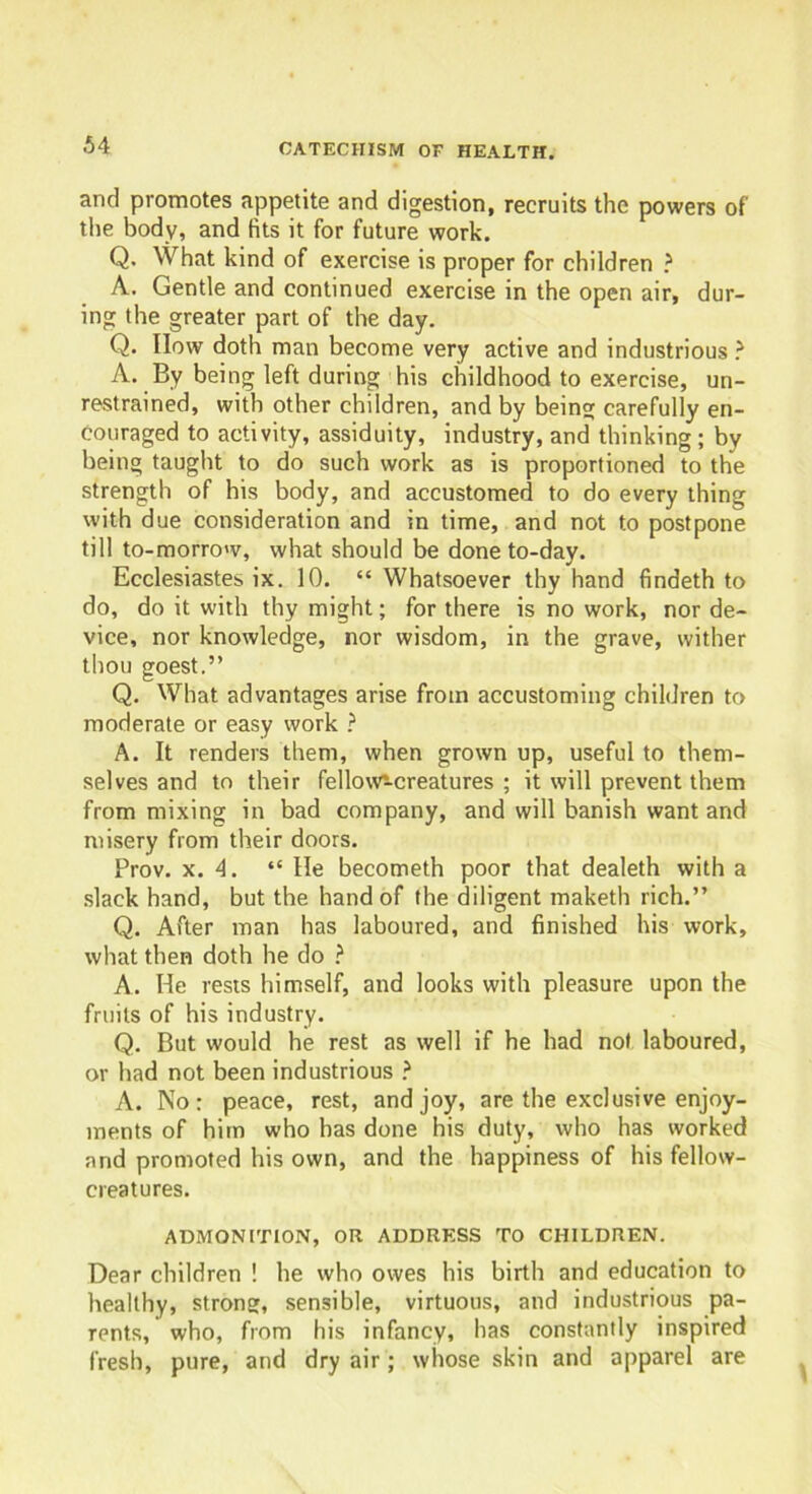 and promotes appetite and digestion, recruits the powers of' the body, and fits it for future work. Q. What kind of exercise is proper for children ? A. Gentle and continued exercise in the open air, dur- ing the greater part of the day. Q. Ilow doth man become very active and industrious ? A. By being left during his childhood to exercise, un- restrained, with other children, and by being carefully en- couraged to activity, assiduity, industry, and thinking ; by being taught to do such work as is proportioned to the strength of his body, and accustomed to do every thing with due consideration and in time, and not to postpone till to-morrow, what should be done to-day. Ecclesiastes ix. 10. “ Whatsoever thy hand findeth to do, do it with thy might; for there is no work, nor de- vice, nor knowledge, nor wisdom, in the grave, wither thou goest.” Q. What advantages arise from accustoming children to moderate or easy work ? A. It renders them, when grown up, useful to them- selves and to their fellows-creatures ; it will prevent them from mixing in bad company, and will banish want and misery from their doors. Prov. x. 4. “ He becometh poor that dealeth with a slack hand, but the hand of the diligent maketh rich.” Q. After man has laboured, and finished his work, what then doth he do ? A. He rests himself, and looks with pleasure upon the fruits of his industry. Q. But would he rest as well if he had not laboured, or had not been industrious ? A. No: peace, rest, and joy, are the exclusive enjoy- ments of him who has done his duty, who has worked and promoted his own, and the happiness of his fellow- creatures. ADMONITION, OR ADDRESS TO CHILDREN. Dear children ! he who owes his birth and education to healthy, strong, sensible, virtuous, and industrious pa- rents, who, from his infancy, has constantly inspired fresh, pure, and dry air; whose skin and apparel are