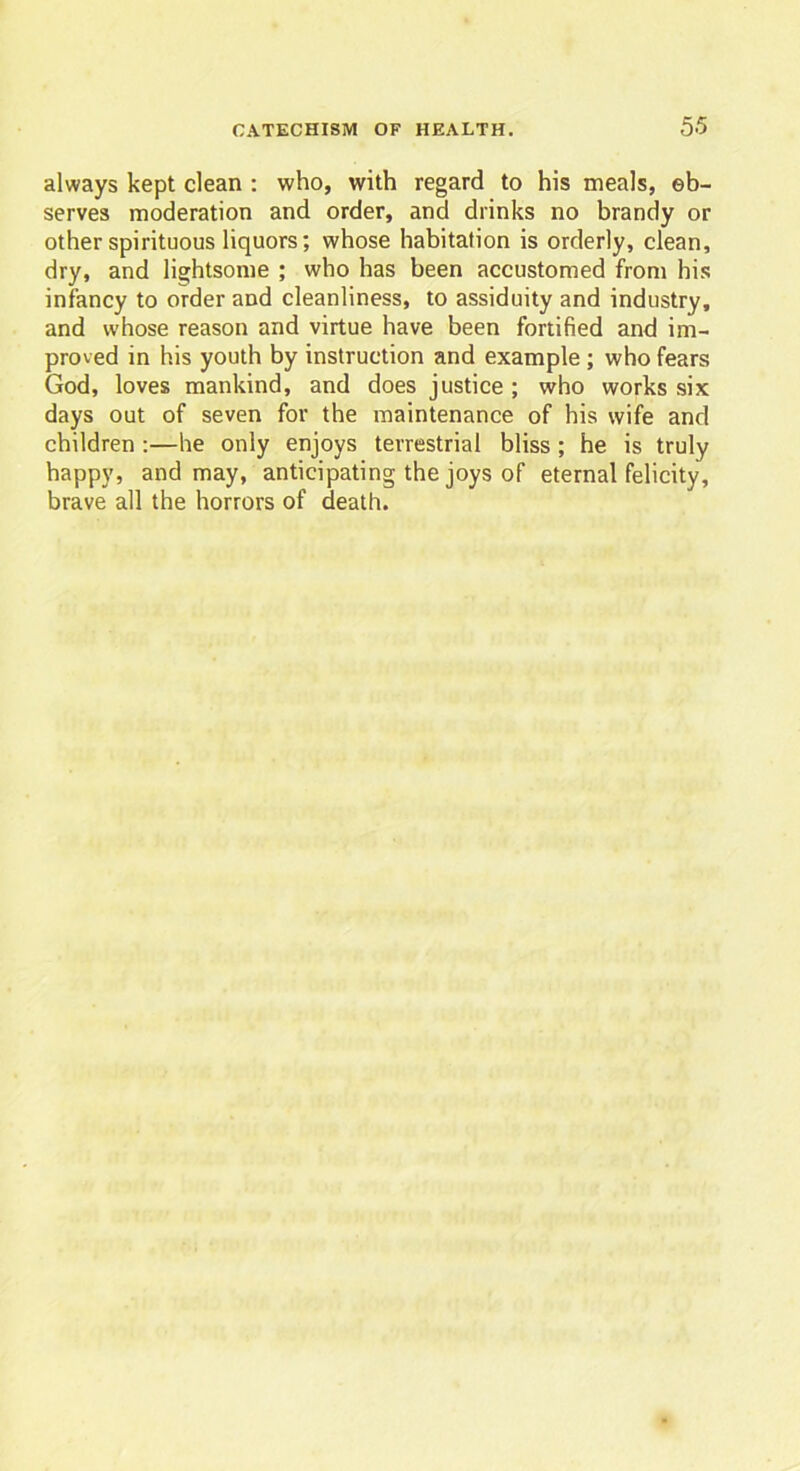 always kept clean : who, with regard to his meals, ob- serves moderation and order, and drinks no brandy or other spirituous liquors; whose habitation is orderly, clean, dry, and lightsome ; who has been accustomed from his infancy to order and cleanliness, to assiduity and industry, and whose reason and virtue have been fortified and im- proved in his youth by instruction and example ; who fears God, loves mankind, and does justice ; who works six days out of seven for the maintenance of his wife and children :—he only enjoys terrestrial bliss ; he is truly happy, and may, anticipating the joys of eternal felicity, brave all the horrors of death.