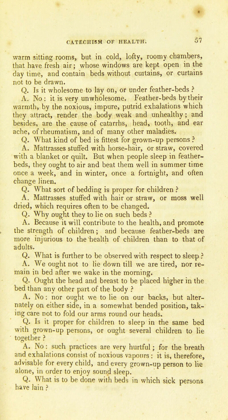 warm sitting rooms, but in cold, lofty, roomy chambers, that have fresh air; whose windows are kept open in the day time, and contain beds without curtains, or curtains not to be drawn. Q. Is it wholesome to lay on, or under feather-beds ? A. No : it is very unwholesome. Feather-beds by their warmth, by the noxious, impure, putrid exhalations which they attract, render the body weak and unhealthy; and besides, are the cause of catarrhs, head, tooth, and ear ache, of rheumatism, and of many other maladies. Q. What kind of bed is fittest for grown-up persons ? A. Mattrasses stuffed with horse-hair, or straw, covered with a blanket or quilt. But when people sleep in feather- beds, they ought to air and beat them well in summer time once a week, and in winter, once a fortnight, and often change linen. Q. What sort of bedding is proper for children ? A. Mattrasses stuffed with hair or straw, or moss well dried, which requires often to be changed. Q. Why ought they to lie on such beds ? A. Because it will contribute to the health, and promote the strength of children; and because feather-beds are more injurious to the'health of children than to that of adults. Q. What is further to be observed with respect to sleep ? A. We ought not to lie down till we are tired, nor re- main in bed after we wake in the morning. Q- Ought the head and breast to be placed higher in the bed than any other part of the body ? A. No: nor ought we to lie on our backs, but alter- nately on either side, in a somewhat bended position, tak- ing care not to fold our arms round our heads. Q. Is it proper for children to sleep in the same bed with grown-up persons, or ought several children to lie together ? A. No: such practices are very hurtful; for the breath and exhalations consist of noxious vapours : it is, therefore, advisable for every child, and every grown-up person to lie alone, in order to enjoy sound sleep. Q. What is to be done with beds in which sick persons have lain ?