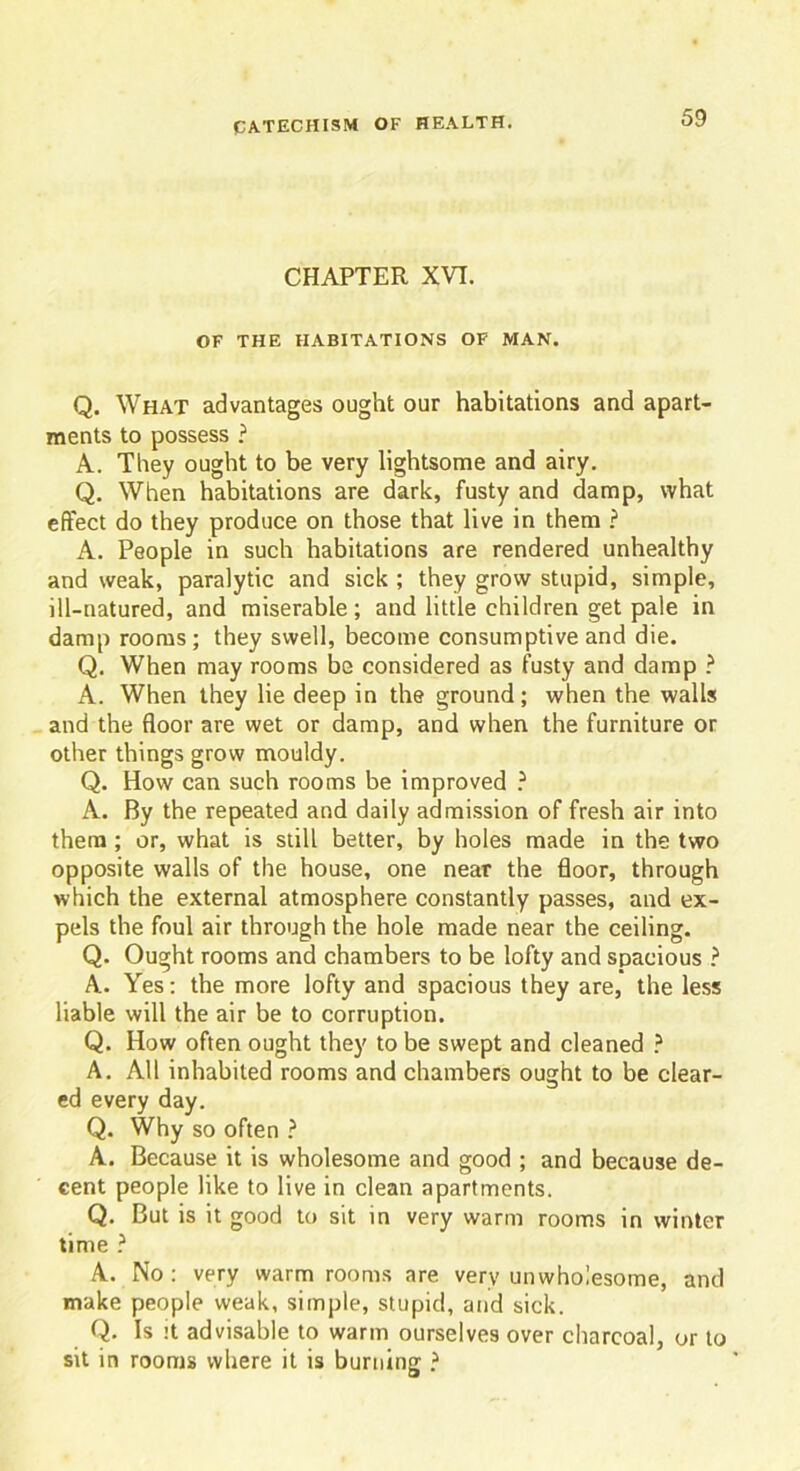 CHAPTER XVI. OF THE HABITATIONS OF MAN. Q. What advantages ought our habitations and apart- ments to possess ? A. They ought to be very lightsome and airy. Q. When habitations are dark, fusty and damp, what effect do they produce on those that live in them ? A. People in such habitations are rendered unhealthy and weak, paralytic and sick ; they grow stupid, simple, ill-natured, and miserable; and little children get pale in damp rooms; they swell, become consumptive and die. Q. When may rooms be considered as fusty and damp ? A. When they lie deep in the ground; when the walls and the floor are wet or damp, and when the furniture or other things grow mouldy. Q. How can such rooms be improved ? A. By the repeated and daily admission of fresh air into them ; or, what is still better, by holes made in the two opposite walls of the house, one near the floor, through which the external atmosphere constantly passes, and ex- pels the foul air through the hole made near the ceiling. Q. Ought rooms and chambers to be lofty and spacious ? A. Yes: the more lofty and spacious they are, the less liable will the air be to corruption. Q. How often ought they to be swept and cleaned ? A. All inhabited rooms and chambers ought to be clear- ed every day. Q. Why so often ? A. Because it is wholesome and good ; and because de- cent people like to live in clean apartments. Q. But is it good to sit in very warm rooms in winter time ? A. No : very warm rooms are very unwholesome, and make people weak, simple, stupid, and sick. Q. Is it advisable to warm ourselves over charcoal, or to sit in rooms where it is burning ?