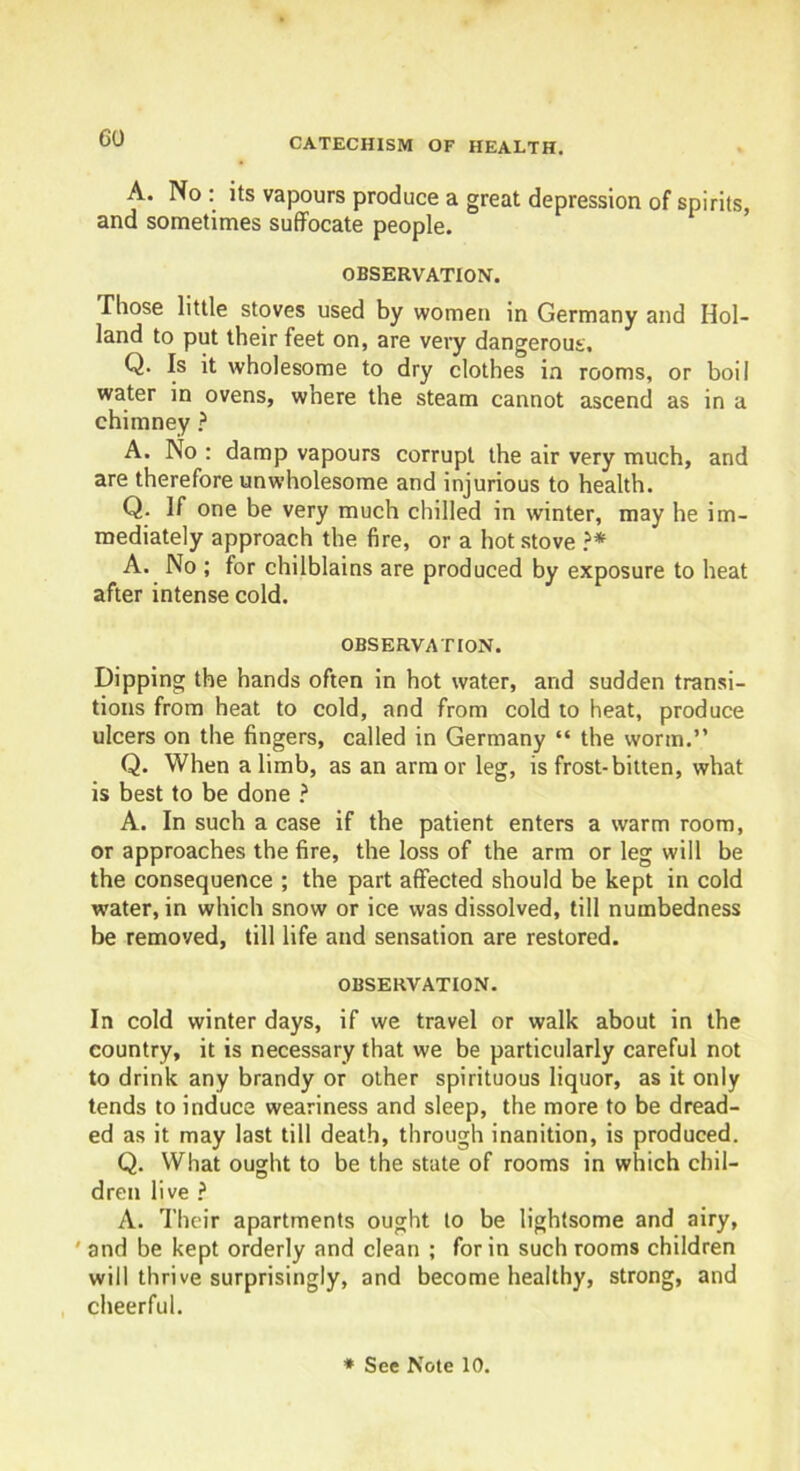 A. No : its vapours produce a great depression of spirits, and sometimes suffocate people. OBSERVATION. Those little stoves used by women in Germany and Hol- land to put their feet on, are very dangerous, Q. Is it wholesome to dry clothes in rooms, or boil water in ovens, where the steam cannot ascend as in a chimney ? A. No : damp vapours corrupt the air very much, and are therefore unwholesome and injurious to health. Q. If one be very much chilled in winter, may he im- mediately approach the fire, or a hot stove ?* A. No ; for chilblains are produced by exposure to heat after intense cold. OBSERVATION. Dipping the hands often in hot water, and sudden transi- tions from heat to cold, and from cold to heat, produce ulcers on the fingers, called in Germany “ the worm.” Q. When a limb, as an armor leg, is frost-bitten, what is best to be done ? A. In such a case if the patient enters a warm room, or approaches the fire, the loss of the arm or leg will be the consequence ; the part affected should be kept in cold water, in which snow or ice was dissolved, till numbedness be removed, till life and sensation are restored. OBSERVATION. In cold winter days, if we travel or walk about in the country, it is necessary that we be particularly careful not to drink any brandy or other spirituous liquor, as it only tends to induce weariness and sleep, the more to be dread- ed as it may last till death, through inanition, is produced. Q. What ought to be the state of rooms in which chil- dren live ? A. Their apartments ought to be lightsome and airy, ' and be kept orderly and clean ; for in such rooms children will thrive surprisingly, and become healthy, strong, and cheerful.