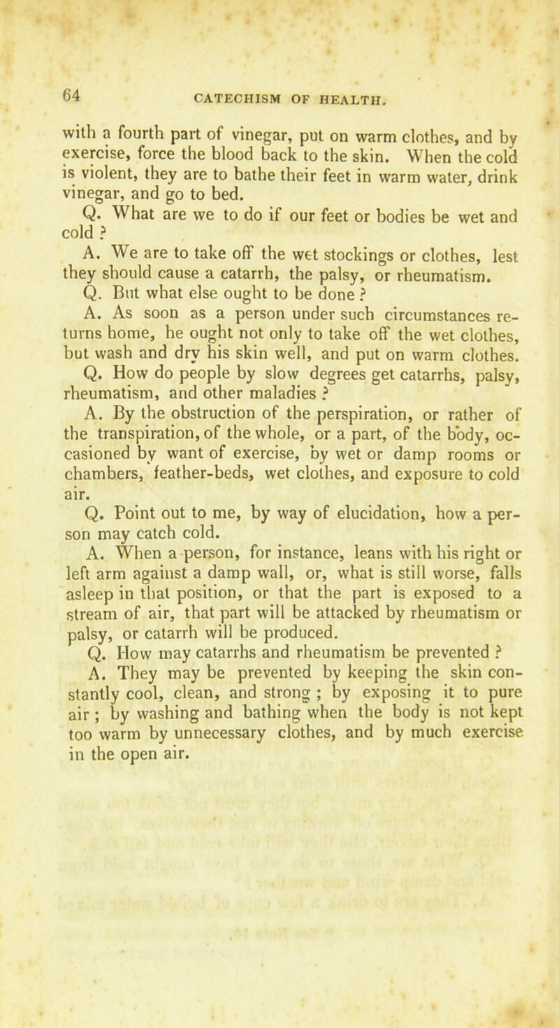 with a fourth part of vinegar, put on warm clothes, and by exercise, force the blood back to the skin. When the cold is violent, they are to bathe their feet in warm water, drink vinegar, and go to bed. Q. What are we to do if our feet or bodies be wet and cold ? A. We are to take off the wet stockings or clothes, lest they should cause a catarrh, the palsy, or rheumatism. Q. But what else ought to be done ? A. As soon as a person under such circumstances re- turns home, he ought not only to take off the wet clothes, but wash and dry his skin well, and put on warm clothes. Q. How do people by slow degrees get catarrhs, palsy, rheumatism, and other maladies ? A. By the obstruction of the perspiration, or rather of the transpiration, of the whole, or a part, of the body, oc- casioned by want of exercise, by wet or damp rooms or chambers, feather-beds, wet clothes, and exposure to cold air. Q. Point out to me, by way of elucidation, how a per- son may catch cold. A. When a person, for instance, leans with his right or left arm against a damp wall, or, what is still worse, falls asleep in that position, or that the part is exposed to a stream of air, that part will be attacked by rheumatism or palsy, or catarrh will be produced. Q. How may catarrhs and rheumatism be prevented ? A. They may be prevented by keeping the skin con- stantly cool, clean, and strong ; by exposing it to pure air; by washing and bathing when the body is not kept too warm by unnecessary clothes, and by much exercise in the open air.