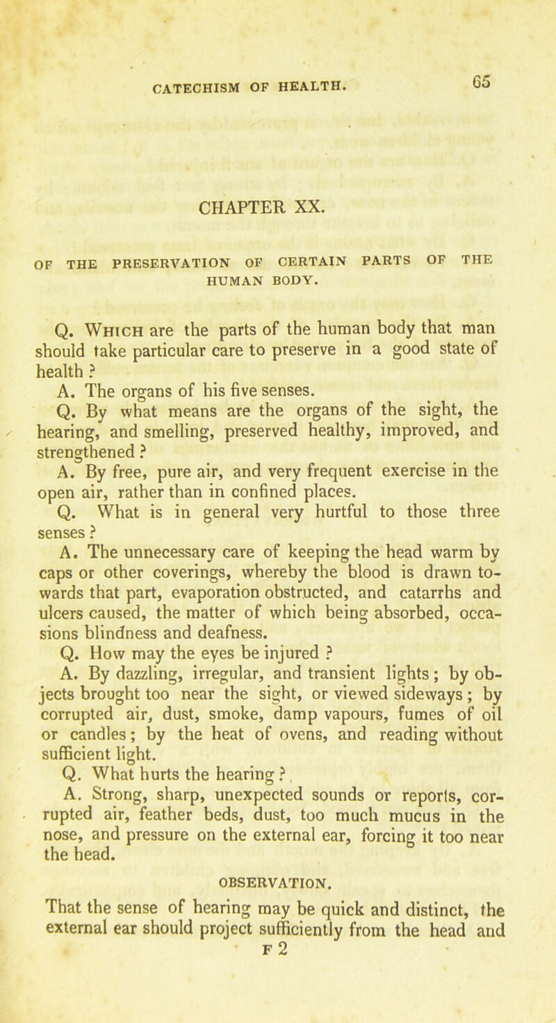 CHAPTER XX. OF THE PRESERVATION OF CERTAIN PARTS OF THE HUMAN BODY. Q. Which are the parts of the human body that man should take particular care to preserve in a good state of health ? A. The organs of his five senses. Q. By what means are the organs of the sight, the hearing, and smelling, preserved healthy, improved, and strengthened ? A. By free, pure air, and very frequent exercise in the open air, rather than in confined places. Q. What is in general very hurtful to those three senses ? A. The unnecessary care of keeping the head warm by caps or other coverings, whereby the blood is drawn to- wards that part, evaporation obstructed, and catarrhs and ulcers caused, the matter of which being absorbed, occa- sions blindness and deafness. Q. How may the eyes be injured ? A. By dazzling, irregular, and transient lights; by ob- jects brought too near the sight, or viewed sideways; by corrupted air, dust, smoke, damp vapours, fumes of oil or candles; by the heat of ovens, and reading without sufficient light. Q. What hurts the hearing ? A. Strong, sharp, unexpected sounds or reporls, cor- rupted air, feather beds, dust, too much mucus in the nose, and pressure on the external ear, forcing it too near the head. OBSERVATION. That the sense of hearing may be quick and distinct, the external ear should project sufficiently from the head and F 2