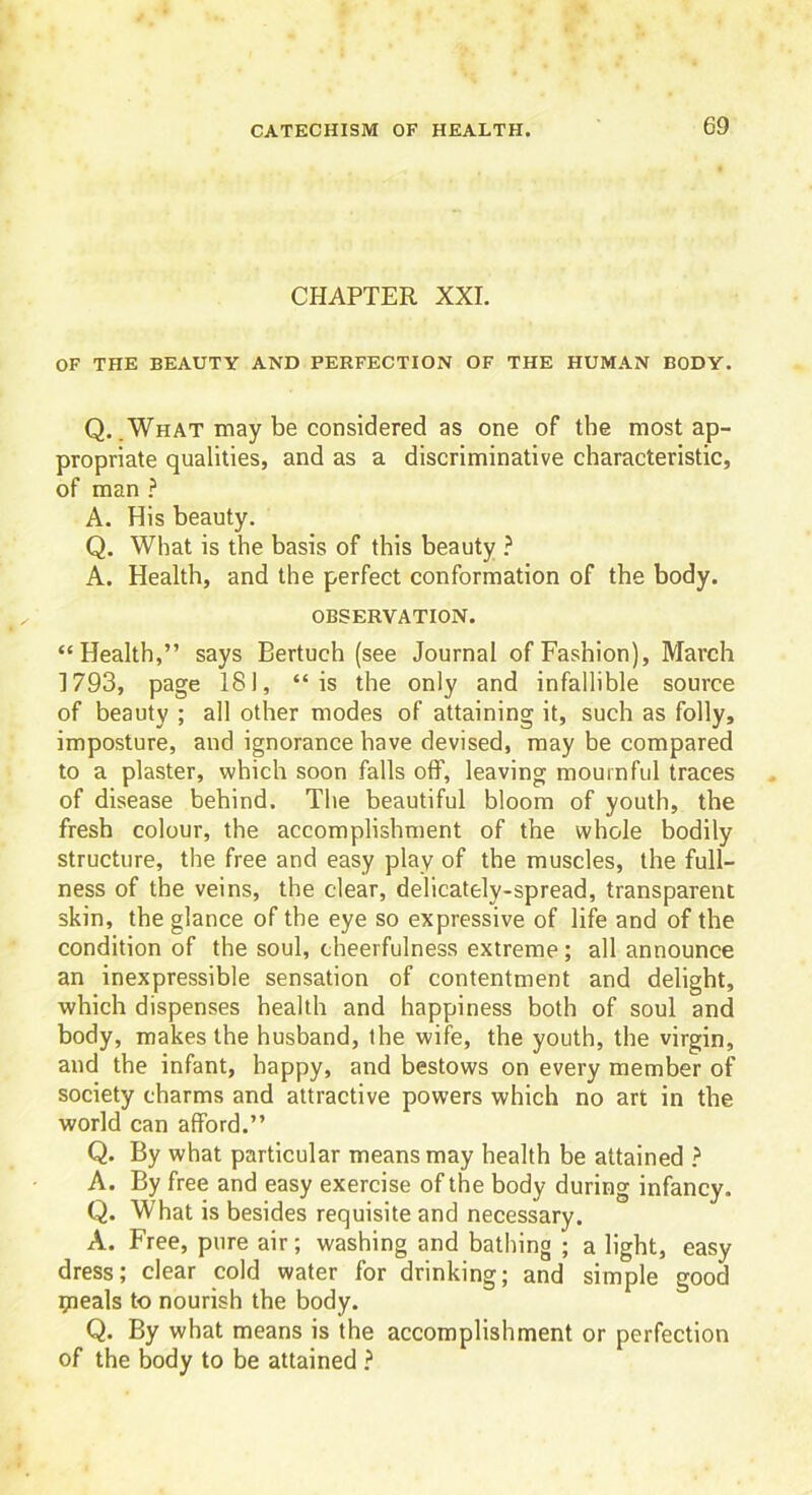 CHAPTER XXI. OF THE BEAUTY AND PERFECTION OF THE HUMAN BODY. Q. .What may be considered as one of the most ap- propriate qualities, and as a discriminative characteristic, of man ? A. His beauty. Q. What is the basis of this beauty ? A. Health, and the perfect conformation of the body. OBSERVATION. “Health,” says Bertuch (see Journal of Fashion), March 1793, page 181, “is the only and infallible source of beauty ; all other modes of attaining it, such as folly, imposture, and ignorance have devised, may be compared to a plaster, which soon falls off, leaving mournful traces of disease behind. The beautiful bloom of youth, the fresh colour, the accomplishment of the whole bodily structure, the free and easy play of the muscles, the full- ness of the veins, the clear, delicately-spread, transparent skin, the glance of the eye so expressive of life and of the condition of the soul, cheerfulness extreme; all announce an inexpressible sensation of contentment and delight, which dispenses health and happiness both of soul and body, makes the husband, the wife, the youth, the virgin, and the infant, happy, and bestows on every member of society charms and attractive powers which no art in the world can afford.” Q. By what particular means may health be attained ? A. By free and easy exercise of the body during infancy. Q. What is besides requisite and necessary. A. Free, pure air; washing and bathing ; a light, easy dress; clear cold water for drinking; and simple good ipeals to nourish the body. Q. By what means is the accomplishment or perfection of the body to be attained ?