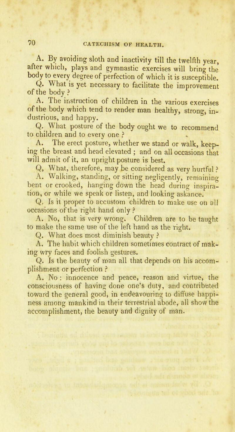 A. By avoiding sloth and inactivity till the twelfth year, after which, plays and gymnastic exercises will bring the body to every degree of perfection of which it is susceptible. Q. W hat is yet necessary to facilitate the improvement of the body ? A. The instruction of children in the various exercises of the body which tend to render man healthy, strong, in- dustrious, and happy. Q. What posture of the body ought we to recommend to children and to every one ? A. The erect posture, whether we stand or walk, keep- ing the breast and head elevated ; and on all occasions that will admit of it, an upright posture is best. Q, What, therefore, may be considered as very hurtful ? A. Walking, standing, or sitting negligently, remaining bent or crooked, hanging down the head during inspira- tion, or while we speak or listen, and looking askance. Q. Is it proper to accustom children to make use on all occasions of the right hand only ? A. No, that is very wrong. Children are to be taught to make the same use of the left hand as the right. Q. What does most diminish beauty ? A. The habit which children sometimes contract of mak- ing wry faces and foolish gestures. Q. Is the beauty of roan all that depends on his accom- plishment or perfection ? A. No : innocence and peace, reason and virtue, the consciousness of having done one’s duty, and contributed toward the general good, in endeavouring to diffuse happi- ness among mankind in their terrestrial abode, all show the accomplishment, the beauty and dignity of man.