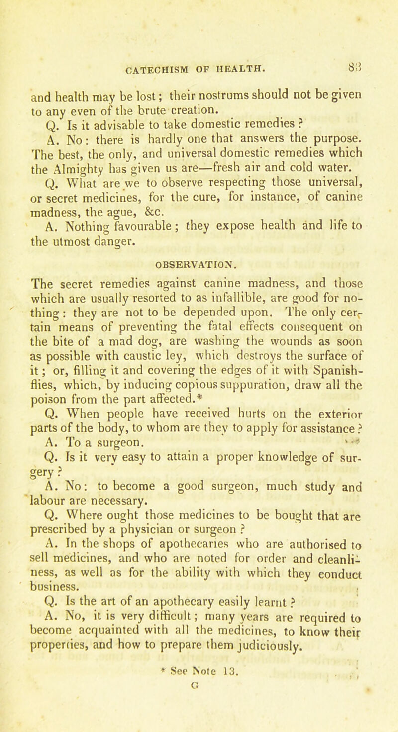 and health may be lost; their nostrums should not be given to any even of the brute creation. Q. Is it advisable to take domestic remedies ? A. No: there is hardly one that answers the purpose. The best, the only, and universal domestic remedies which the Almighty has given us are—fresh air and cold water. Q. What are we to observe respecting those universal, or secret medicines, for the cure, for instance, of canine madness, the ague, &c. A. Nothing favourable; they expose health and life to the utmost danger. OBSERVATION. The secret remedies against canine madness, and those which are usually resorted to as infallible, are good for no- thing : they are not to be depended upon. The only cer- tain means of preventing the fatal effects consequent on the bite of a mad dog, are washing the wounds as soon as possible with caustic ley, which destroys the surface of it; or, filling it and covering the edges of it with Spanish- flies, which, by inducing copious suppuration, draw all the poison from the part affected.* Q. When people have received hurts on the exterior parts of the body, to whom are they to apply for assistance ? A. To a surgeon. ' -* Q. Is it very easy to attain a proper knowledge of sur- gery ? A. No: to become a good surgeon, much study and labour are necessary. Q. Where ought those medicines to be bought that are prescribed by a physician or surgeon ? A. In the shops of apothecaries who are authorised to sell medicines, and who are noted for order and cleanli- ness, as well as for the ability with which they conduct business. . Q. Is the art of an apothecary easily learnt ? A. No, it is very difficult; many years are required to become acquainted with all the medicines, to know their properties, and how to prepare them judiciously. * See Note 13. G