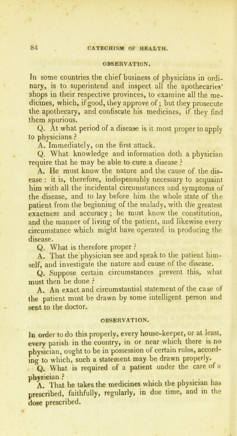 OBSERVATION. In some countries the chief business of physicians in ordi- nary, is to superintend and inspect all the apothecaries’ shops in their respective provinces, to examine all the me- dicines, which, if good, they approve of; but they prosecute the apothecary, and confiscate his medicines, if they find them spurious. Q. At what period of a disease is it most proper to apply to physicians ? A. Immediately, on the first attack. Q. What knowledge and information doth a physician require that he may be able to cure a disease ? A. He must know the nature and the cause of the dis- ease : it is, therefore, indispensably necessary to acquaint him with all the incidental circumstances and symptoms of the disease, and to lay before him the whole state of the patient from the beginning of the malady, with the greatest exactness and accuracy; he must know the constitution, and the manner of living of the patient, and likewise every circumstance which might have operated in producing the disease. Q. What is therefore proper ? A. That the physician see and speak to the patient him- self, and investigate the nature and cause of the disease. Q. Suppose certain circumstances prevent this, what must then be done ? A. An exact and circumstantial statement of the case of the patient must be drawn by some intelligent person and sent to the doctor. OBSERVATION. In order to do this properly, every house-keeper, or at least, every parish in the country, in or near which there is no physician, ought to be in possession of certain rules, accord- ing to which, such a statement may be drawn properly. q. What is required of a patient under the care of a physician ? . A. That he takes the medicines which the physician has prescribed, faithfully, regularly, in due time, and in the dose prescribed.