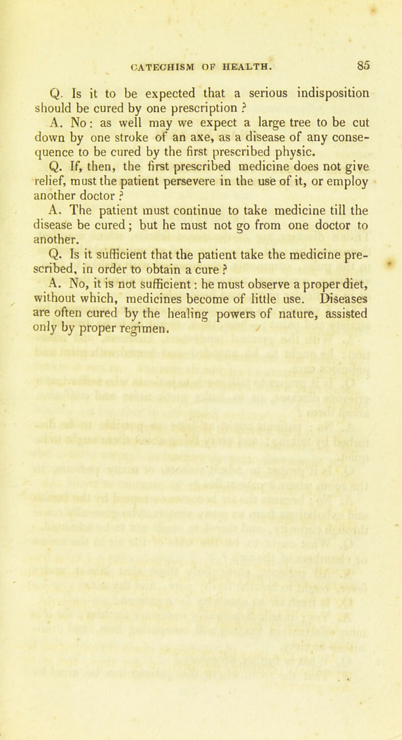 Q. Is it to be expected that a serious indisposition should be cured by one prescription ? A. No: as well may we expect a large tree to be cut down by one stroke of an axe, as a disease of any conse- quence to be cured by the first prescribed physic. Q. If, then, the first prescribed medicine does not give relief, must the patient persevere in the use of it, or employ another doctor ? A. The patient must continue to take medicine till the disease be cured; but he must not go from one doctor to another. Q. Is it sufficient that the patient take the medicine pre- scribed, in order to obtain a cure ? A. No, it is not sufficient: he must observe a proper diet, without which, medicines become of little use. Diseases are often cured by the healing powers of nature, assisted only by proper regimen.