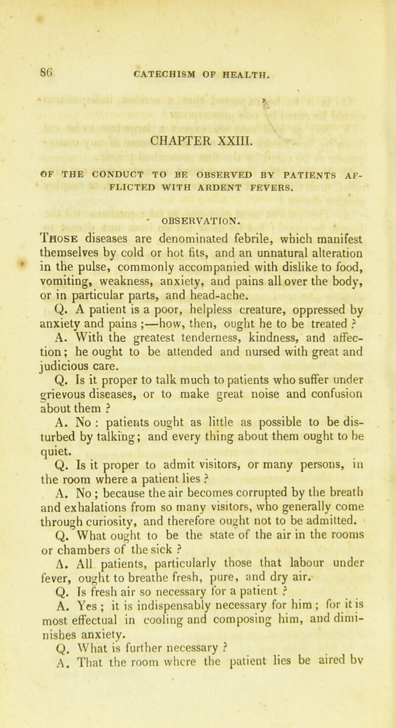 CHAPTER XXIII. OF THE CONDUCT TO BE OBSERVED BY PATIENTS AF- FLICTED WITH ARDENT FEVERS. ' OBSERVATION. Those diseases are denominated febrile, which manifest themselves by cold or hot fits, and an unnatural alteration in the pulse, commonly accompanied with dislike to food, vomiting, weakness, anxiety, and pains all over the body, or in particular parts, and head-ache. Q. A patient is a poor, helpless creature, oppressed by anxiety and pains ;—how, then, ought he to be treated ? A. With the greatest tenderness, kindness, and affec- tion ; he ought to be attended and nursed with great and judicious care. Q. Is it proper to talk much to patients who suffer under grievous diseases, or to make great noise and confusion about them ? A. No : patients ought as little as possible to be dis- turbed by talking; and every thing about them ought to be quiet. Q. Is it proper to admit visitors, or many persons, in the room where a patient lies ? A. No ; because the air becomes corrupted by the breath and exhalations from so many visitors, who generally come through curiosity, and therefore ought not to be admitted. Q. What ought to be the state of the air in the rooms or chambers of the sick ? A. All patients, particularly those that labour under fever, ought to breathe fresh, pure, and dry air. Q. Is fresh air so necessary for a patient ? A. Yes ; it is indispensably necessary for him ; for it is most effectual in cooling and composing him, and dimi- nishes anxiety. Q. What is further necessary ? A. That the room where the patient lies be aired bv