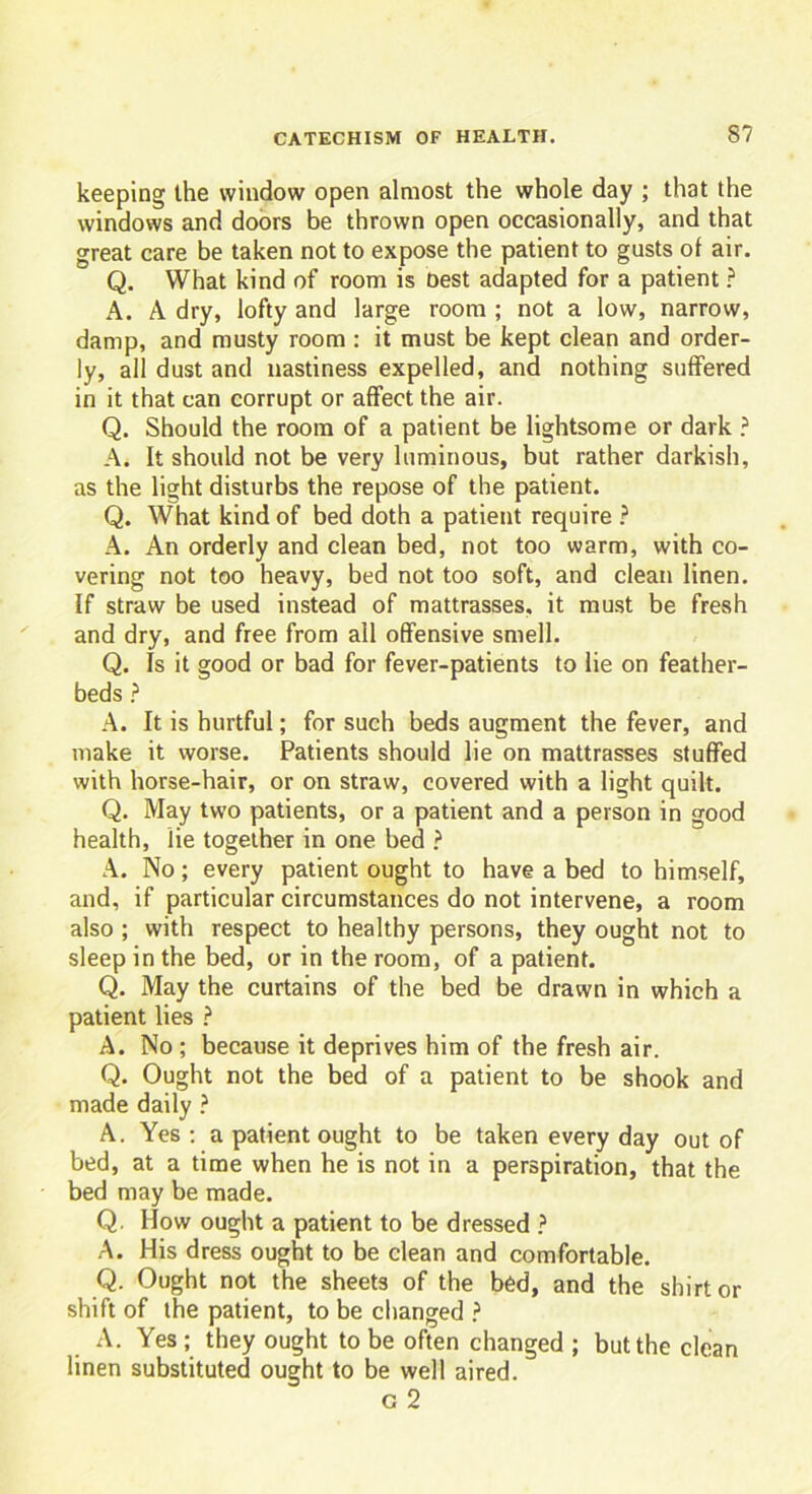 keeping the window open almost the whole day ; that the windows and doors be thrown open occasionally, and that great care be taken not to expose the patient to gusts of air. Q. What kind of room is Dest adapted for a patient ? A. A dry, lofty and large room ; not a low, narrow, damp, and musty room : it must be kept clean and order- ly, all dust and nastiness expelled, and nothing suffered in it that can corrupt or affect the air. Q. Should the room of a patient be lightsome or dark ? A. It should not be very luminous, but rather darkish, as the light disturbs the repose of the patient. Q. What kind of bed doth a patient require ? A. An orderly and clean bed, not too warm, with co- vering not too heavy, bed not too soft, and clean linen. If straw be used instead of mattrasses, it must be fresh and dry, and free from all offensive smell. Q. Is it good or bad for fever-patients to lie on feather- beds ? A. It is hurtful; for such beds augment the fever, and make it worse. Patients should lie on mattrasses stuffed with horse-hair, or on straw, covered with a light quilt. Q. May two patients, or a patient and a person in good health, lie together in one bed ? A. No; every patient ought to have a bed to himself, and, if particular circumstances do not intervene, a room also ; with respect to healthy persons, they ought not to sleep in the bed, or in the room, of a patient. Q. May the curtains of the bed be drawn in which a patient lies ? A. No ; because it deprives him of the fresh air. Q. Ought not the bed of a patient to be shook and made daily ? A. Yes : a patient ought to be taken every day out of bed, at a time when he is not in a perspiration, that the bed may be made. Q. IIow ought a patient to be dressed ? A. His dress ought to be clean and comfortable. Q. Ought not the sheets of the bed, and the shirt or shift of the patient, to be changed ? A. Yes ; they ought to be often changed ; but the clean linen substituted ought to be well aired. c 2
