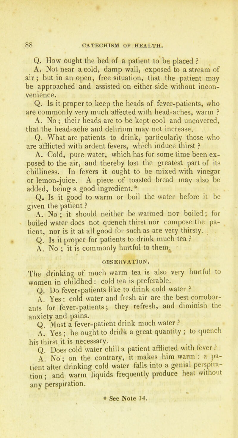 Q. How ought the bed of a patient to be placed ? A. Not near a cold, damp wall, exposed to a stream of air; but in an open, free situation, that the patient may be approached and assisted on either side without incon- venience. Q. Is it proper to keep the heads of fever-patients, who are commonly very much affected with head-aches, warm ? A. No ; their heads are to be kept cool and uncovered, that the head-ache and delirium may not increase. Q. What are patients to drink, particularly those who are afflicted with ardent fevers, which induce thirst ? A. Cold, pure water, which has for some time been ex- posed to the air, and thereby lost the greatest part of its chilliness. In fevers it ought to be mixed with vinegar or lemon-juice. A piece of toasted bread may also be added, being a good ingredient.* Q. Is it good to warm or boil the water before it be given the patient ? A. No ; it should neither be warmed nor boiled; for boiled water does not quench thirst nor compose the pa- tient, nor is it at all good for such as are very thirsty. Q. Is it proper for patients to drink much tea ? A. No ; it is commonly hurtful to thein^ OBSERVATION. The drinking of much warm tea is also very hurtful to women in childbed : cold tea is preferable. Q. Do fever-patients like to drink cold water ? A. Yes : cold water and fresh air are the best corrobor- ants for fever-patients; they refresh, and diminish the anxiety and pains. Q. Must a fever-patient drink much water ? A. Yes ; he ought to drinNk a great quantity ; to quench his thirst it is necessary. Q. Does cold water chill a patient afflicted with fever ? A. No; on the contrary, it makes him warm: a pa- tient after drinking cold water falls into a genial perspira- tion ; and warm liquids frequently produce heat without any perspiration.