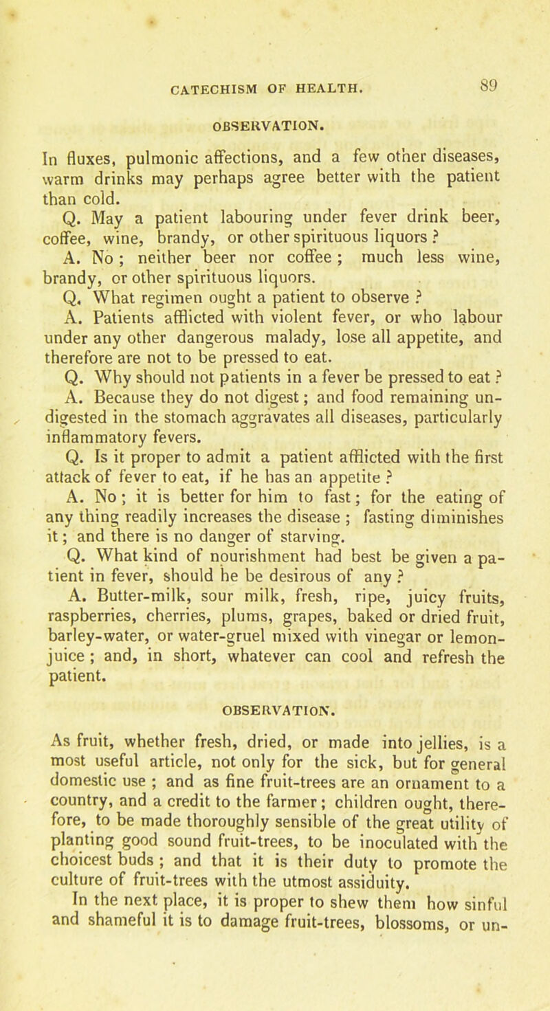 OBSERVATION. In fluxes, pulmonic affections, and a few other diseases, warm drinks may perhaps agree better with the patient than cold. Q. May a patient labouring under fever drink beer, coffee, wine, brandy, or other spirituous liquors ? A. No ; neither beer nor coffee; much less wine, brandy, or other spirituous liquors. Q, What regimen ought a patient to observe ? A. Patients afflicted with violent fever, or who labour under any other dangerous malady, lose all appetite, and therefore are not to be pressed to eat. Q. Why should not patients in a fever be pressed to eat ? A. Because they do not digest; and food remaining un- digested in the stomach aggravates all diseases, particularly inflammatory fevers. Q. Is it proper to admit a patient afflicted with the first attack of fever to eat, if he has an appetite ? A. No; it is better for him to fast; for the eating of any thing readily increases the disease ; fasting diminishes it; and there is no danger of starving. Q. What kind of nourishment had best be given a pa- tient in fever, should he be desirous of any ? A. Butter-milk, sour milk, fresh, ripe, juicy fruits, raspberries, cherries, plums, grapes, baked or dried fruit, barley-water, or water-gruel mixed with vinegar or lemon- juice ; and, in short, whatever can cool and refresh the patient. OBSERVATION. As fruit, whether fresh, dried, or made into jellies, is a most useful article, not only for the sick, but for general domestic use ; and as fine fruit-trees are an ornament to a country, and a credit to the farmer; children ought, there- fore, to be made thoroughly sensible of the great utility of planting good sound fruit-trees, to be inoculated with the choicest buds ; and that it is their duty to promote the culture of fruit-trees with the utmost assiduity. In the next place, it is proper to shew them how sinful and shameful it is to damage fruit-trees, blossoms, or un-