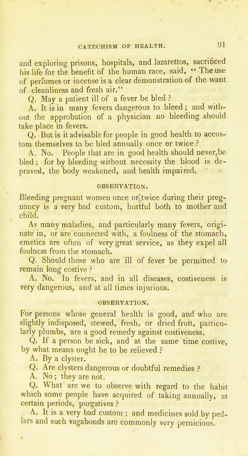 and exploring prisons, hospitals, and lazarettos, sacrificed his life for the benefit of the human race, said, “ The use of perfumes or incense is a clear demonstration of the want of cleanliness and fresh air.” Q. May a patient ill of a fever be bled ? A. It is in many fevers dangerous to bleed ; and with- out the approbation of a physician no bleeding should take place in fevers. Q. But is it advisable for people in good health to accus- tom themselves to be bled annually once or twice ? A. No. People that are in good health should never^be bled; for by bleeding without necessity the blood is de- praved, the body weakened, and health impaired. OBSERVATION. Bleeding pregnant women once or'.twice during their preg- nancy is a very bad custom, hurtful both to mother and child. As many maladies, and particularly many fevers, origi- nate in, or are connected with, a foulness of the stomach, emetics are often of very great service, as they expel all foulness from the stomach. Q. Should those who are ill of fever be permitted to remain long costive ? A. No. In fevers, and in all diseases, costiveness is very dangerous, and at all times injurious. OBSERVATION. For persons whose general health is good, and who are slightly indisposed, stewed, fresh, or dried fruit, particu- larly plumbs, are a good remedy against costiveness. Q. If a person be sick, and at the same time costive, by what means ought he to be relieved ? A. By a clyster. Q. Are clysters dangerous or doubtful remedies ? A. No ; they are not. Q. What are we to observe with regard to the habit which some people have acquired of taking annually, at certain periods, purgatives ? A. It is a very bad custom ; and medicines sold by ped- lars and such vagabonds are commonly very pernicious.
