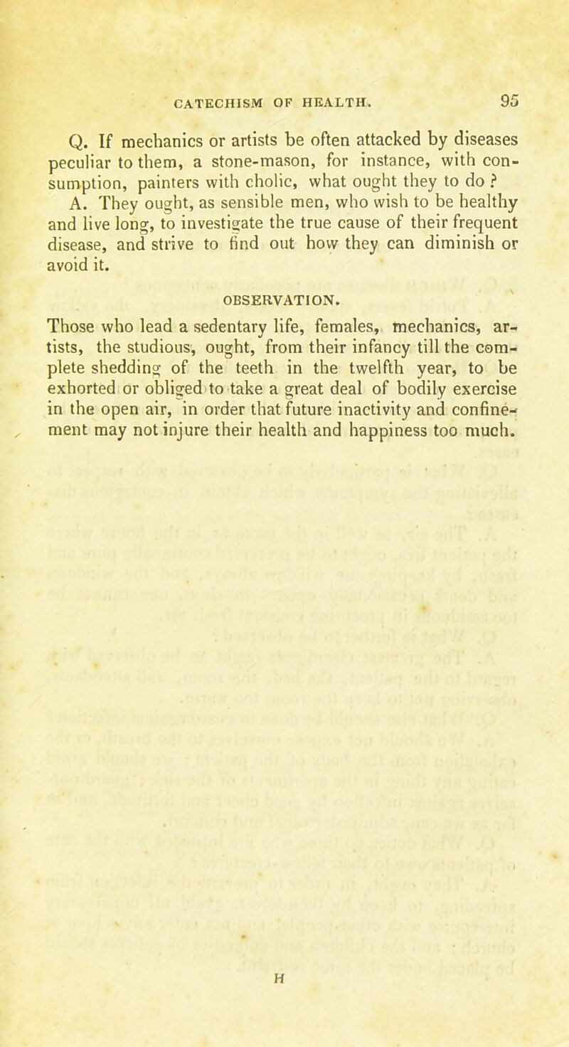 Q. If mechanics or artists be often attacked by diseases peculiar to them, a stone-mason, for instance, with con- sumption, painters with cholic, what ought they to do ? A. They ought, as sensible men, who wish to be healthy and live long, to investigate the true cause of their frequent disease, and strive to find out how they can diminish or avoid it. OBSERVATION. Those who lead a sedentary life, females, mechanics, ar- tists, the studious, ought, from their infancy till the com- plete shedding of the teeth in the twelfth year, to be exhorted or obliged to take a great deal of bodily exercise in the open air, in order that future inactivity and confine- ment may not injure their health and happiness too much. H
