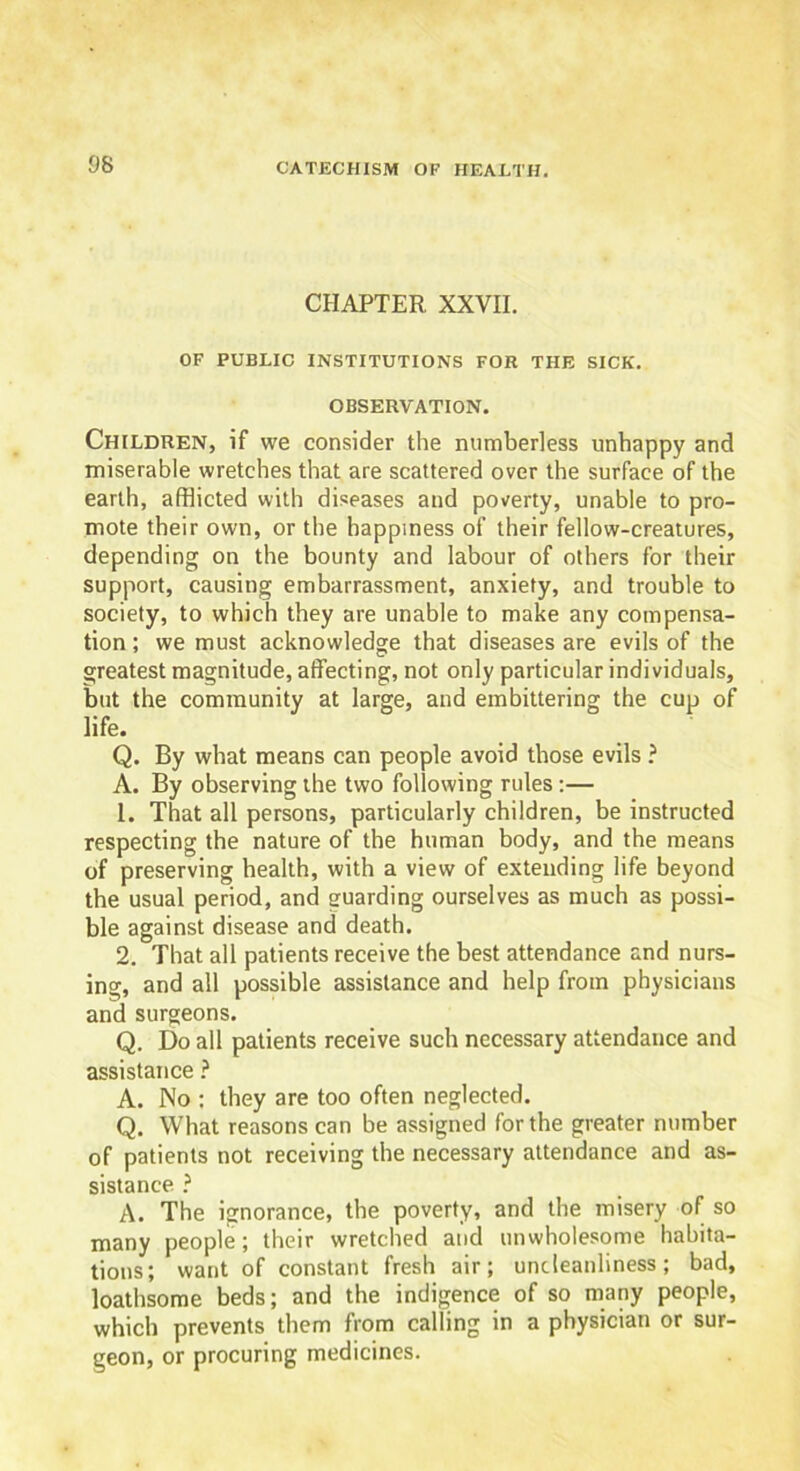 CHAPTER XXVII. OF PUBLIC INSTITUTIONS FOR THE SICK. OBSERVATION. Children, if we consider the numberless unhappy and miserable wretches that are scattered over the surface of the earth, afflicted with diseases and poverty, unable to pro- mote their own, or the happiness of their fellow-creatures, depending on the bounty and labour of others for their support, causing embarrassment, anxiety, and trouble to society, to which they are unable to make any compensa- tion ; we must acknowledge that diseases are evils of the greatest magnitude, affecting, not only particular individuals, but the community at large, and embittering the cup of life. Q. By what means can people avoid those evils ? A. By observing the two following rules:— 1. That all persons, particularly children, be instructed respecting the nature of the human body, and the means of preserving health, with a view of extending life beyond the usual period, and guarding ourselves as much as possi- ble against disease and death. 2. That all patients receive the best attendance and nurs- ing, and all possible assistance and help from physicians and surgeons. Q. Do all patients receive such necessary attendance and assistance ? A. No : they are too often neglected. Q. What reasons can be assigned for the greater number of patients not receiving the necessary attendance and as- sistance ? A. The ignorance, the poverty, and the misery of so many people; their wretched and unwholesome habita- tions; want of constant fresh air; undeanliness; bad, loathsome beds; and the indigence of so many people, which prevents them from calling in a physician or sur- geon, or procuring medicines.