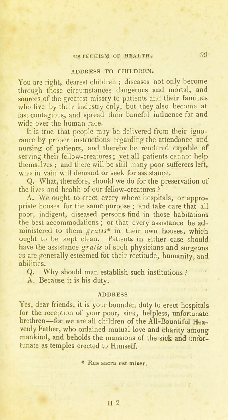 ADDRESS TO CHILDREN. You are right, dearest children ; diseases not only become through those circumstances dangerous and mortal, and sources of the greatest misery to patients and their families who live by their industry only, but they also become at last contagious, and spread their baneful influence far and wide over the human race. It is true that people may be delivered from their igno- rance by proper instructions regarding the attendance and nursing of patients, and thereby be rendered capable of serving their fellow-creatures; yet all patients cannot help themselves; and there will be still many poor sufferers left, who in vain will demand or seek for assistance. Q. What, therefore, should we do for the preservation of the lives and health of our fellow-creatures ? A. We ought to erect every where hospitals, or appro- priate houses for the same purpose ; and take care that all poor, indigent, diseased persons find in those habitations the best accommodations ; or that every assistance be ad- ministered to them gratis* in their own houses, which ought to be kept clean. Patients in either case should have the assistance gratis of such physicians and surgeons as are generally esteemed for their rectitude, humanity, and abilities. Q. Why should man establish such institutions ? A. Because it is his duty. ADDRESS. Yes, dear friends, it is your bounden duty to erect hospitals for the reception of your poor, sick, helpless, unfortunate brethren—for we are all children of the All-Bountiful Hea- venly Father, who ordained mutual love and charity among mankind, and beholds the mansions of the sick and unfor- tunate as temples erected to Himself. * Res sacra est miser.
