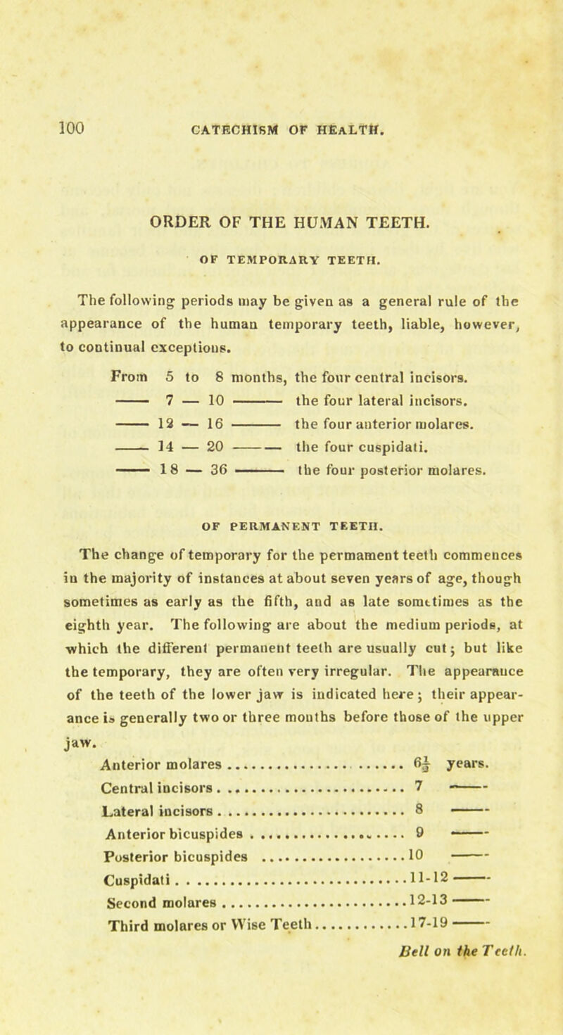 ORDER OF THE HUMAN TEETH. OF TEMPORARY TEETH. The following periods may be given as a general rule of the appearance of the human temporary teeth, liable, however, to continual exceptions. From 5 to 8 months, the four central incisors. 7 — 10 the four lateral incisors. 12 — 16 the four anterior molurcs. 14 — 20 the four cuspidati. 18 — 36 the four posterior molares. OF PERMANENT TEETH. The change of temporary for the permament teeth commences in the majority of instances at about seven years of age, though sometimes as early as the fifth, and as late somttimes as the eighth year. The following are about the medium periods, at •which the different permanent teeth are usually cut; but like the temporary, they are often very irregular. The appearance of the teeth of the lower jaw is indicated here; their appear- ance is generally two or three mouths before those of the upper jaw. Anterior molares years. Central incisors 7 Lateral incisors 8 Anterior bicuspides 9 Posterior bicuspides 10 Cuspidati 11-12 Second molares 12-13 Third molares or Wise Teeth 17-19 Bell on the Teeth.