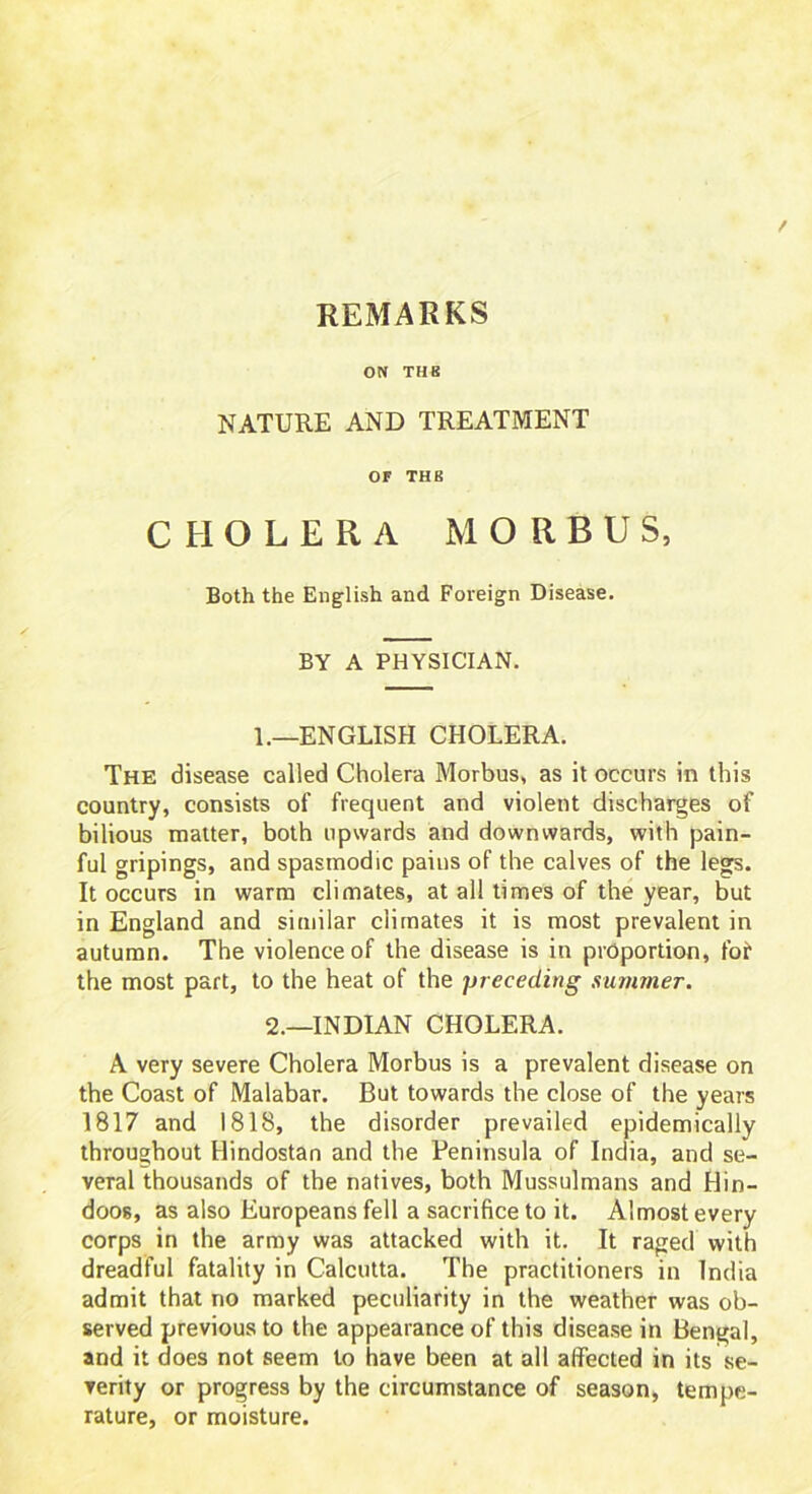 REMARKS ON THB NATURE AND TREATMENT OF THB CHOLERA MORBUS, Both the English and Foreign Disease. BY A PHYSICIAN. L—ENGLISH CHOLERA. The disease called Cholera Morbus, as it occurs in this country, consists of frequent and violent discharges of bilious matter, both upwards and downwards, with pain- ful gripings, and spasmodic pains of the calves of the legs. It occurs in warm climates, at all times of the year, but in England and similar climates it is most prevalent in autumn. The violence of the disease is in proportion, fof the most part, to the heat of the pr eceding summer. 2.—INDIAN CHOLERA. A very severe Cholera Morbus is a prevalent disease on the Coast of Malabar. But towards the close of the years 1817 and 1818, the disorder prevailed epidemically throughout Hindostan and the Peninsula of India, and se- veral thousands of the natives, both Mussulmans and Hin- doos, as also Europeans fell a sacrifice to it. Almost every corps in the army was attacked with it. It raged with dreadful fatality in Calcutta. The practitioners in India admit that no marked peculiarity in the weather was ob- served previous to the appearance of this disease in Bengal, and it does not seem to have been at all affected in its se- verity or progress by the circumstance of season, tempe- rature, or moisture.