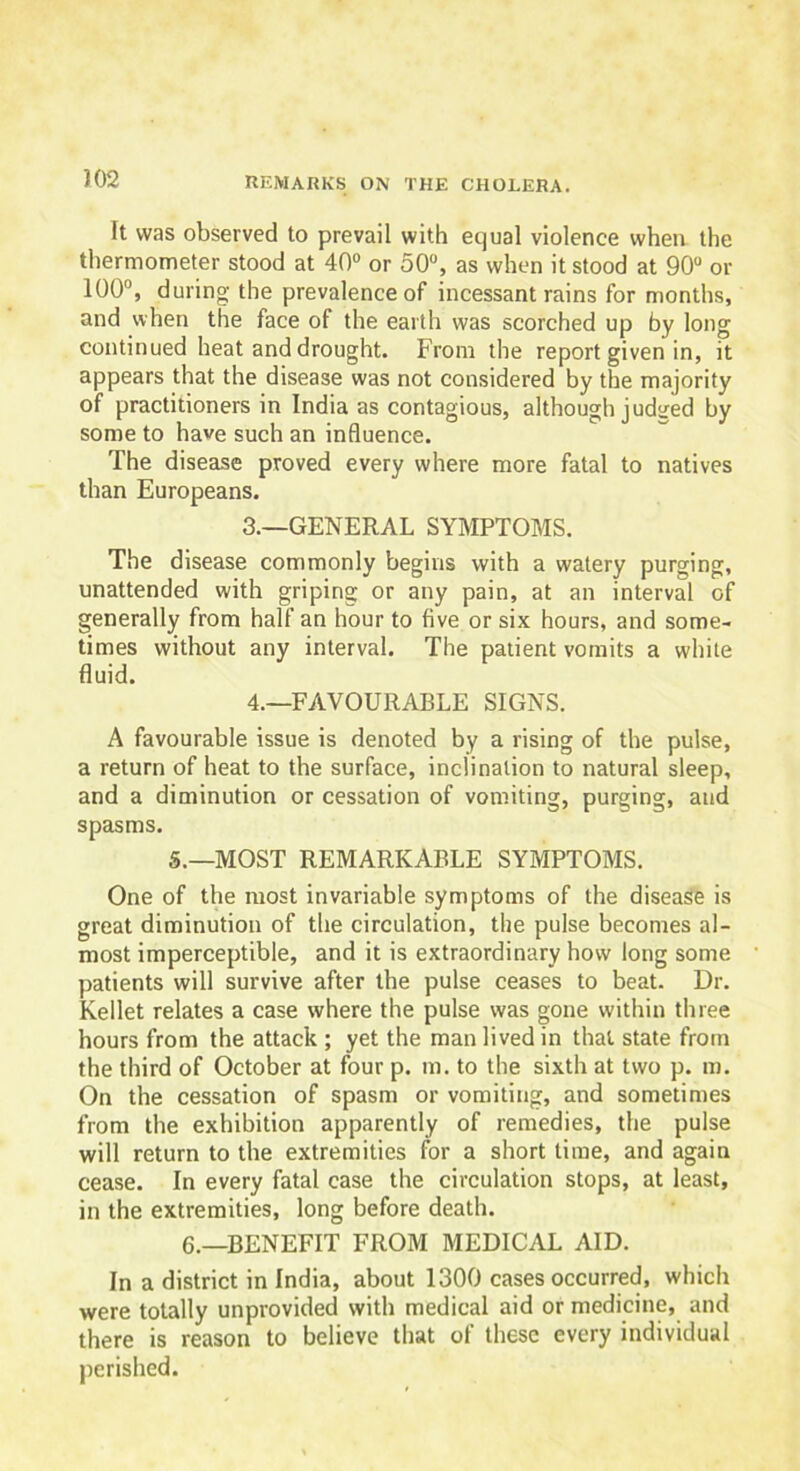 It was observed to prevail with equal violence when the thermometer stood at 40° or 50°, as when it stood at 90° or 100°, during the prevalence of incessant rains for months, and when the face of the earth was scorched up by long continued heat and drought. From the report given in, it appears that the disease was not considered by the majority of practitioners in India as contagious, although judged by some to have such an influence. The disease proved every where more fatal to natives than Europeans. 3. —GENERAL SYMPTOMS. The disease commonly begins with a watery purging, unattended with griping or any pain, at an interval of generally from half an hour to five or six hours, and some- times without any interval. The patient vomits a white fluid. 4. —FAVOURABLE SIGNS. A favourable issue is denoted by a rising of the pulse, a return of heat to the surface, inclination to natural sleep, and a diminution or cessation of vomiting, purging, and spasms. 5.—MOST REMARKABLE SYMPTOMS. One of the most invariable symptoms of the disease is great diminution of the circulation, the pulse becomes al- most imperceptible, and it is extraordinary how long some patients will survive after the pulse ceases to beat. Dr. Kellet relates a case where the pulse was gone within three hours from the attack ; yet the man lived in that state from the third of October at four p. m. to the sixth at two p. m. On the cessation of spasm or vomiting, and sometimes from the exhibition apparently of remedies, the pulse will return to the extremities for a short time, and again cease. In every fatal case the circulation stops, at least, in the extremities, long before death. 6.—BENEFIT FROM MEDICAL AID. In a district in India, about 1300 cases occurred, which were totally unprovided with medical aid or medicine, and there is reason to believe that of these every individual perished.