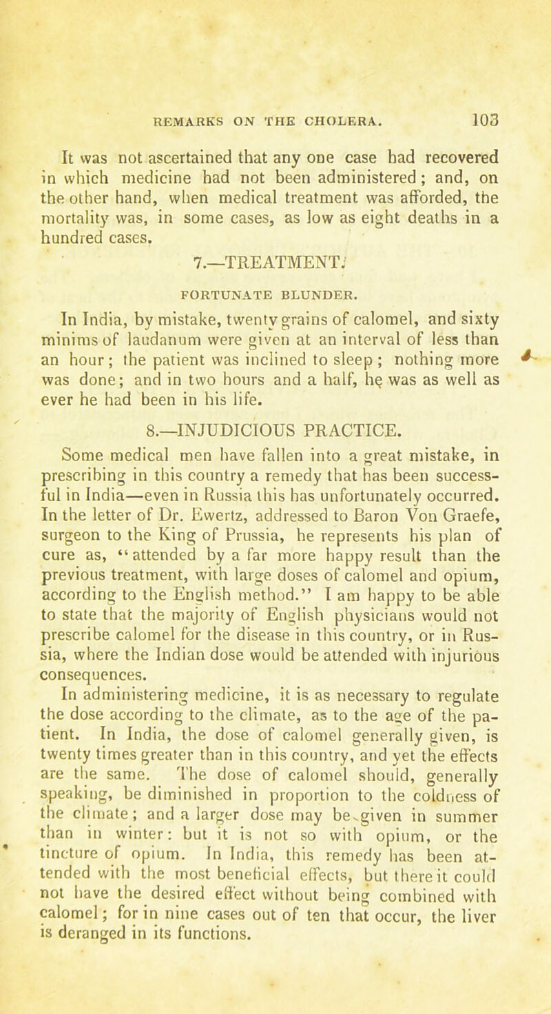 It was not ascertained that any one case had recovered in which medicine had not been administered; and, on the other hand, when medical treatment was afforded, the mortality was, in some cases, as low as eight deaths in a hundred cases. 7.—TREATMENT; FORTUNATE BLUNDER. In India, by mistake, twenty grains of calomel, and sixty minims of laudanum were given at an interval of less than an hour; the patient was inclined to sleep ; nothing more was done; and in two hours and a half, he was as well as ever he had been in his life. 8.—INJUDICIOUS PRACTICE. Some medical men have fallen into a great mistake, in prescribing in this country a remedy that has been success- ful in India—even in Russia this has unfortunately occurred. In the letter of Dr. Ewertz, addressed to Baron Von Graefe, surgeon to the King of Prussia, he represents his plan of cure as, “ attended by a far more happy result than the previous treatment, with large doses of calomel and opium, according to the English method.” I am happy to be able to state that the majority of English physicians would not prescribe calomel for the disease in this country, or in Rus- sia, where the Indian dose would be attended with injurious consequences. In administering medicine, it is as necessary to regulate the dose according to the climate, as to the age of the pa- tient. In India, the dose of calomel generally given, is twenty times greater than in this country, and yet the effects are the same. The dose of calomel should, generally speaking, be diminished in proportion to the coldness of the climate; and a larger dose may be^given in summer than in winter: but it is not so with opium, or the tincture of opium. In India, this remedy has been at- tended with the most beneficial effects, but there it could not have the desired effect without being combined with calomel; for in nine cases out of ten that occur, the liver is deranged in its functions.