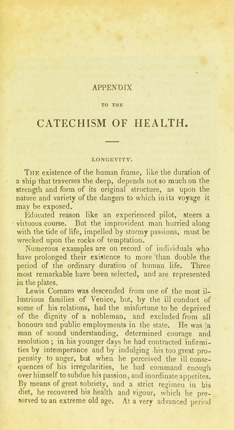 APPENDIX TO THE CATECHISM OF HEALTH. LONGEVITY. The existence of the human frame, like the duration of a ship that traverses the deep, depends not so much on the strength and form of its original structure, as upon the nature and variety of the dangers to which in its voyage it may be exposed. Educated reason like an experienced pilot, steers a viituous course. But the improvident man hurried along with the tide of life, impelled by stormy passions, must be wrecked upon the rocks of temptation. Numerous examples are on record of individuals who have prolonged their existence to more than double the period of the ordinary duration of human life. Three most remarkable have been selected, and are represented in the plates. Lewis Cornaro was descended from one of the most il- lustrious families of Venice, but, by the ill conduct of some of his relations, had the misfortune to be deprived of the dignity of a nobleman, and excluded from all honours and public employments in the state. He was 'a man of sound understanding, determined courage and resolution ; in his younger days he had contracted infirmi- ties by intemperance and by indulging his too great nro- pensity to anger, but when he perceived the ill conse- quences of his irregularities, he had command enough over himself to subdue his passion, and inordinate appetites. By means of great sobriety, and a strict regimen in his diet, he recovered his health and vigour, which he pre- served to an extreme old age. At a very advanced period