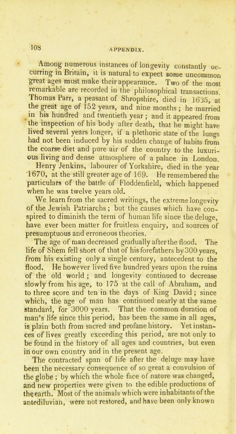 APPENDIX. Among numerous instances of longevity constantly oc- curring in Britain, it is natural to expect some uncommon great ages must make their appearance. Two of the most remarkable are recorded in the philosophical transactions. Thomas Parr, a peasant of Shropshire, died in 1635, at the great age of 152 years, and nine months ; he married m his hundred and twentieth year ; and it appeared from the inspection of his body after death, that he might have lived several years longer, if a plethoric state of the lungs had not been induced by his sudden change of habits from the coarse diet and pure air of the country to the luxuri- ous living and dense atmosphere of a palace in London. Henry Jenkins, labourer of Yorkshire, died in the year 1670, at the still greater age of 169. He remembered the particulars of the battle of Floddenfield, which happened when he was twelve years old. We learn from the sacred writings, the extreme longevity of the Jewish Patriarchs ; but the causes which have con- spired to diminish the term of human life since the deluge, have ever been matter for fruitless enquiry, and sources of presumptuous and erroneous theories. The age of man decreased gradually after the flood. The life of Shem fell short of that of his forefathers by 300 years, from his existing only a single century, antecedent to the flood. He however lived five hundred years upon the ruins of the old world ; and longevity continued to decrease slowly from his age, to 175 at the call of Abraham, and to three score and ten in the days of King David ; since which, the age of man has continued nearly at the same standard, for 3000 years. That the common duration of man’s life since this period, has been the same in all ages, is plain both from sacred and profane history. Yet instan- ces of lives greatly exceeding this period, are not only to be found in the history of all ages and countries, but even in our own country and in the present age. The contracted span of life after the deluge may have been the necessary consequence of so great a convulsion of the globe ; by which the whole face of nature was changed, and new properties were given to the edible productions ot the earth. Most of the animals which were inhabitants of the antediluvian, were not restored, and have been only known