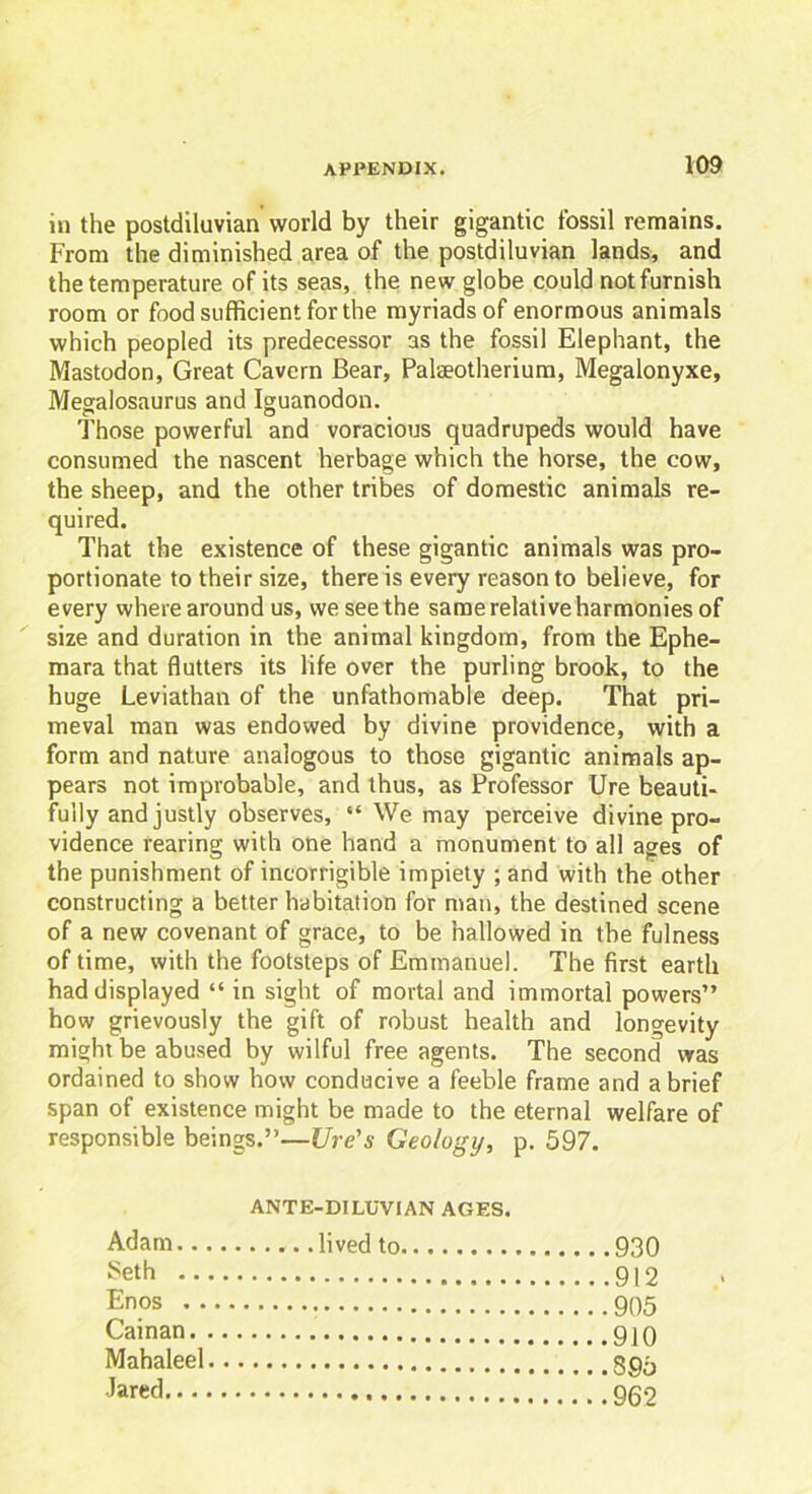 ill the postdiluvian world by their gigantic fossil remains. From the diminished area of the postdiluvian lands, and the temperature of its seas, the new globe could not furnish room or food sufficient for the myriads of enormous animals which peopled its predecessor as the fossil Elephant, the Mastodon, Great Cavern Bear, Palaeotherium, Megalonyxe, Megalosaurus and Iguanodon. Those powerful and voracious quadrupeds would have consumed the nascent herbage which the horse, the cow, the sheep, and the other tribes of domestic animals re- quired. That the existence of these gigantic animals was pro- portionate to their size, there is every reason to believe, for every where around us, we seethe same relative harmonies of size and duration in the animal kingdom, from the Ephe- mara that flutters its life over the purling brook, to the huge Leviathan of the unfathomable deep. That pri- meval man was endowed by divine providence, with a form and nature analogous to those gigantic animals ap- pears not improbable, and thus, as Professor Ure beauti- fully and justly observes, “ We may perceive divine pro- vidence rearing with one hand a monument to all ages of the punishment of incorrigible impiety ; and with the other constructing a better habitation for man, the destined scene of a new covenant of grace, to be hallowed in the fulness of time, with the footsteps of Emmanuel. The first earth had displayed “ in sight of mortal and immortal powers” how grievously the gift of robust health and longevity might be abused by wilful free agents. The second was ordained to show how conducive a feeble frame and a brief span of existence might be made to the eternal welfare of responsible beings.”—Ure's Geology, p. 597. ANTE-DILUVIAN AGES. Adam lived to Seth Enos Cainan Mahaleel Jared 930 912 905 910 895 962