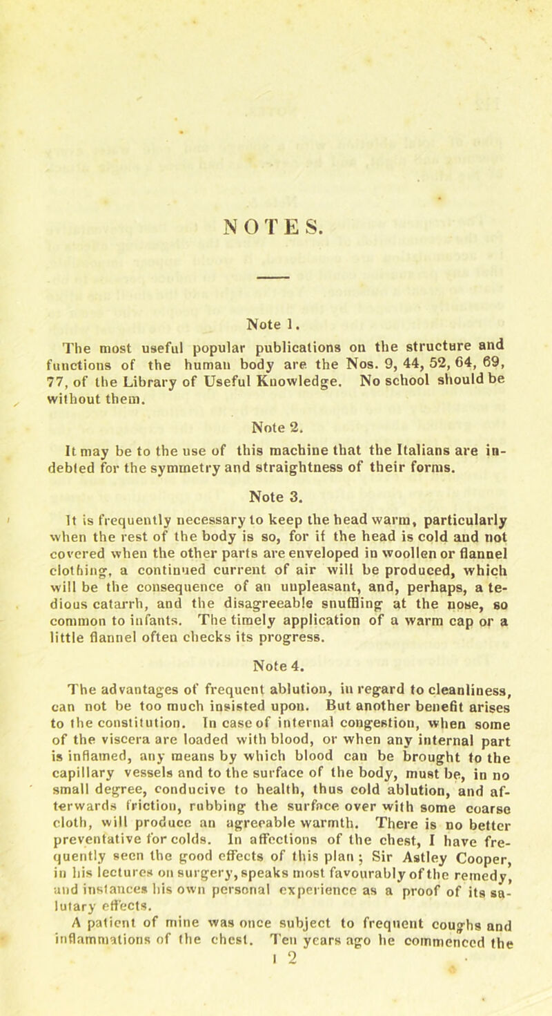 N O T E S. Note 1. The most useful popular publications on the structure and functions of the human body are the Nos. 9, 44, 52, 64, 69, 77, of the Library of Useful Knowledge. No school should be without them. Note 2. It may be to the use of this machine that the Italians are in- debted for the symmetry and straightness of their forms. Note 3. It is frequently necessary to keep the head warm, particularly when the rest of the body is so, for if the head is cold and not covered when the other parts are enveloped in woollen or flannel clothing, a continued current of air will be produced, which will be the consequence of an unpleasant, and, perhaps, a te- dious catarrh, and the disagreeable snufBing at the nose, so common to infants. The timely application of a warm cap or a little flannel often checks its progress. Note 4. The advantages of frequent ablution, in regard to cleanliness, can not be too much insisted upon. But another benefit arises to the constitution. In case of internal congestion, when some of the viscera are loaded with blood, or when any internal part is inflamed, any means by which blood cau be brought to the capillary vessels and to the surface of the body, must be, in no small degree, conducive to health, thus cold ablution, and af- terwards friction, rubbing the surfnce over with some coarse cloth, will produce an agreeable warmth. There is no better preventative for colds. In affections of the chest, I have fre- quently seen the good effects of this plan ; Sir Astley Cooper, in his lectures on surgery, speaks most favourably of the remedy, and instances his own personal experience as a proof of its sa- lutary effects. A patient of mine was once subject to frequent coughs and inflammations of the chest. Ten years ago he commenced the l 2