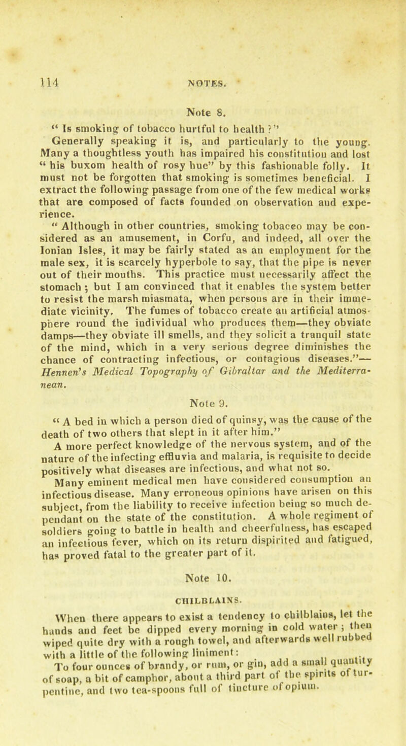 Note 8. “ Is smoking of tobacco hurtful to health ?’’ Generally speaking it is, and particularly to the young. Many a thoughtless youth has impaired his constitution and lost “ his buxom health of rosy hue” by this fashionable folly. It must not be forgotten that smoking is sometimes beneficial. I extract the following passage from one of the few medical works that are composed of facts founded on observation and expe- rience. “ Although in other countries, smoking tobacco may be con- sidered as an amusement, in Corfu, and indeed, all over the Ionian Isles, it may be fairly stated as an employment for the male sex, it is scarcely hyperbole to say, that the pipe is never out of their mouths. This practice must necessarily affect the stomach ; but I am convinced that it enables the system better to resist the marsh miasmata, when persons are in their imme- diate vicinity. The fumes of tobacco create an artificial atmos- phere round the individual who produces them—they obviate damps—they obviate ill smells, and they solicit a tranquil state of the mind, which in a very serious degree diminishes the chance of contracting infectious, or contagious diseases.”— Hennen's Medical Topography of Gibraltar and the Mediterra- nean. Note 9. “ A bed in which a person died of quinsy, was the cause of the death of two others that slept in it after him.” A more perfect knowledge of the nervous system, and of the nature of the infecting effluvia and malaria, is requisite to decide positively what diseases are infectious, and what not so. Many eminent medical men have considered consumption an infectious disease. Many erroneous opinions have arisen on this subject, from the liability to receive infection being so much de- pendant on the state of the constitution. A whole regiment of soldiers going to battle in health and cheerfulness, has escaped an infectious fever, which on its return dispirited and fatigued, has proved fatal to the greater part of it. Note 10. CHILBLAINS. When there appears to exist a tendency to chilblains, let the hands and feet be dipped every morning in cold water ; theu wiped quite dry with a rough towel, and afterwards well rubbed with a little of the following liniment: To four ounces of brandy, or rum, or gin, add a small quantity of soap, a bit of camphor, about a third part of the spirits of tur- pentine, and two tea-spoons full of tincture of opium.