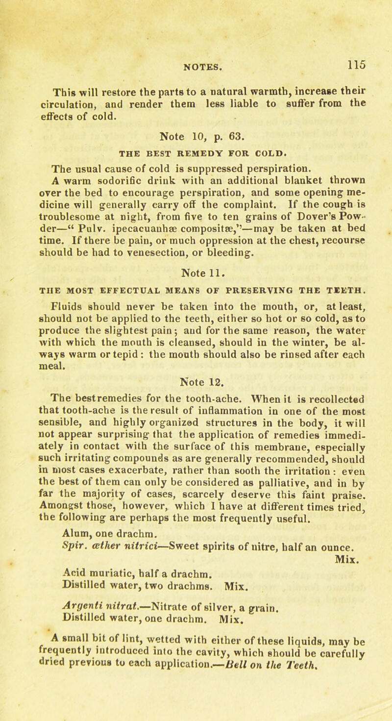 This will restore the parts to a natural warmth, increase their circulation, and render them less liable to sutler from the effects of cold. Note 10, p. 63. THE BEST REMEDY FOR COLD. The usual cause of cold is suppressed perspiration. A warm sodorific drink with an additional blanket thrown over the bed to encourage perspiration, and some opening me- dicine will generally carry off the complaint. If the cough is troublesome at night, from five to ten grains of Dover’s Pow - der—“ Pulv. ipecacuauhse composite,’’—may be taken at bed time. If there be pain, or much oppression at the chest, recourse should be had to venesection, or bleeding. Note 11. THE MOST EFFECTUAL MEANS OF PRESERVING THE TEETH. Fluids should never be taken into the mouth, or, at least, should not be applied to the teeth, either so hot or so cold, as to produce the slightest pain; and for the same reason, the water with which the mouth is cleansed, should in the winter, be al- ways warm or tepid : the mouth should also be rinsed after each meal. Note 12. The bestremedies for the tooth-ache. When it is recollected that tooth-ache is the result of inflammation in one of the most sensible, and highly organized structures in the body, it will not appear surprising that the application of remedies immedi- ately in contact with the surface of this membrane, especially such irritating compounds as are generally recommended, should in most cases exacerbate, rather than sooth the irritation: even the best of them can only be considered as palliative, and in by far the majority of cases, scarcely deserve this faint praise. Amongst those, however, which 1 have at different times tried, the following are perhaps the most frequently useful. Alum, one drachm. Spir. ather nitrici—Sweet spirits of nitre, half an ounce. Mix. Acid muriatic, half a drachm. Distilled water, two drachms. Mix. Argenti nitrat.—Nitrate of silver, a grain. Distilled water, one drachm. Mix. A small bit of lint, wetted with either of these liquids, may be frequently introduced into the cavity, which should be carefully dried previous to each application.—Bell on the Teeth.