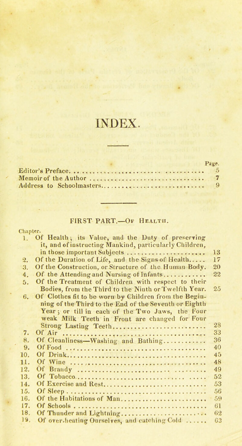 INDEX. Page. Editor’s Preface 5 Memoir of the Author 7 Address to Schoolmasters 9 FIRST PART.—Of Health. Chapter. 1. Of Health j its Value, and the Duty of preserving’ it, and of instructing Mankind, particularly Children, in those important Subjects 13 2. Of the Duration of Life, and the Signs of Health 17 3. Of the Construction, or Structure of the Human Body. 20 4. Of the Attending and Nursing of Infants 22 5. Of the Treatment of Children with respect to their Bodies, front the Third to the Ninth orTwelfth Year. 25 6. Of Clothes fit to be worn by Children from the Begin- ning of the Third to the End of the Seventh or Eighth Year ; or till in each of the Two Jaws, the Four weak Milk Teeth in Front are changed for Four Strong Lasting Teeth 28 7. Of Air 33 8. Of Cleanliness—Washing and Bathing 36 9. Of Food 40 10. Of Drink 45 11. Of Wine 48 12. Of Brandy 49 13. Of Tobacco 52 14. Of Exercise and Rest 53 15. Of Sleep 56 16. Of the Habitations of Man 59 17. Of Schools 61 18. Of Thunder and Lightning 62 19. Of over-heating Ourselves, and catching Cold 03