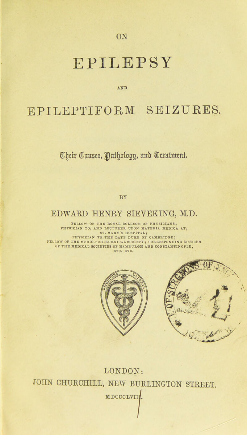 EPILEPSY AND EPILEPTIFORM SEIZURES. ©Ijjcir Cams, ^atljologg, anb Crcainmtt. BY EDWARD HENRY SIEVEKING, M.D. FELLOW OF THE ROYAL COLLEGE OF PHY8ICIANS j PHYSICIAN TO, AND LECTURER UPON MATERIA MEDICA AT, st. mart's hospital; PHYSICIAN TO THE LATE DUKE OF CAMBRIDGE; FELLOW OF THE MFDICO-CHIRURGICAL SOCIETY; CORRESPONDING MEMBER OF THE MEDICAL SOCIETIES OF HAMBURGH AND CONSTANTINOPLE, ETC. ETC. LONDON: JOHN CHURCHILL, NEW BURLINGTON STREET. MDCCCIiVIII.